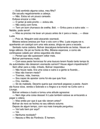 — Está sentindo alguma coisa, meu filho? 
Ele sacudiu negativamente a cabeça. 
— Não. Estou só um pouco cansado. 
Evitava encarar a mãe. 
— O jantar já está pronto — avisou ela. 
— Não estou com fome. 
— Tem um bom churrasco de ovelha, Boli. — Gritou para a outra sala: — 
Natália, pode servir! 
— Mas eu preciso me lavar um pouco antes de ir para a mesa... — disse 
Luzia. 
— Pois vá. Ninguém está atacando vosmecê. 
Bibiana estava ansiosa por ficar a sós com o filho. Luzia ergueu-se e, 
apanhando um castiçal com uma vela acesa, dirigiu-se para a escada. 
Sentado numa cadeira, Bolívar descalçava lentamente as botas. Houve um 
longo silêncio. De pé na frente do filho, Bibiana esperava, e como ele 
continuasse calado por vários segundos ela disse: 
— Pensei que não quisessem voltar mais. 
Bolívar permaneceu mudo. 
— Com essa peste horrorosa foi uma loucura terem ficado tanto tempo lá. 
As autoridades não deixaram vosmecês saírem? Houve algum impedimento? 
Sem olhar para a mãe, irritado, Bolívar respondeu: 
— Não houve nada. Era uma coisa e outra e a gente ia ficando... 
— Mas não tiveram medo? 
— Tivemos, mãe, tivemos. 
— Sou capaz de apostar como foi ela que quis ficar. 
— Ora, mamãe... 
— Só de maldade. Decerto queria que vosmecê pegasse a peste. Assim 
ela ficava viúva, vendia o Sobrado e o Angico e ia morar na Corte com o 
Licurgo. 
Bolívar entesou o busto e tomou uma atitude agressiva: 
— Nem diga uma coisa dessas! A Luzia também estava se arriscando a 
pegar o cólera. 
— Mas então por que é que não vieram antes? 
Bolívar de novo se fechou no seu silêncio soturno. 
Depois de algum tempo, com voz mais tranquila perguntou: 
— Vai tudo bem por aqui? 
— Vai. 
— Nenhuma novidade? 
— Nasceu o filho do Florêncio. É homem. 
 