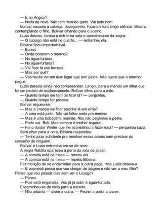 — E no Angico? 
— Nada de novo. Não tem morrido gado. Vai tudo bem. 
Bolívar sacudia a cabeça, devagarinho. Ficaram num longo silêncio: Bibiana 
contemplando o filho, Bolívar olhando para o soalho. 
Luzia desceu, tornou a entrar na sala e aproximou-se da sogra: 
— O Licurgo não está no quarto... — estranhou ela. 
Bibiana ficou imperturbável. 
— Eu sei. 
— Onde botaram o menino? 
— Na água-furtada. 
— Na água-furtada? 
— Vai ficar lá uns tempos. 
— Mas por quê? 
— Vosmecês vieram dum lugar que tem peste. Não quero que o menino 
pegue. 
Luzia parecia ainda não compreender. Lançou para o marido um olhar que 
foi um pedido de esclarecimento. Bolívar olhou para a mãe. 
— Quanto tempo ele tem de ficar lá? — perguntou. 
— Quanto tempo for preciso. 
Bolívar ergueu-se. 
— Mas a criança vai ficar sozinha lá em cima? 
— A ama está junto. Não vai faltar nada pro menino. 
— Mas é uma bobagem, mamãe. Nós não pegamos a peste. 
— Pode ser, Boli. Mas sempre é melhor esperar. 
— Foi o doutor Winter que lhe aconselhou a fazer isso? — perguntou Luzia. 
Sem olhar para a nora, Bibiana respondeu: 
— Tenho juízo suficiente pra resolver essas coisas sem precisar do 
conselho de ninguém. 
Bolívar e Luzia entreolharam-se de novo. 
A negra Natália apareceu à porta da sala de jantar. 
— A comida está na mesa — roncou ela. 
— A comida está na mesa — repetiu Bibiana. 
Fez menção de se encaminhar para a outra peça, mas Luzia deteve-a. 
— E vosmecê pensa que vou chegar de viagem e não ver o meu filho? 
Pensa que vou passar dias sem ver o Licurgo? 
— Penso. 
— Pois está enganada. Vou já já subir à água-furtada. 
Encaminhou-se de novo para a escada. 
— Não adianta — disse a outra. — Fechei a porta a chave. 
 