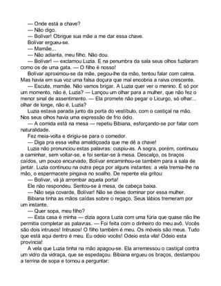— Onde está a chave? 
— Não digo. 
— Bolívar! Obrigue sua mãe a me dar essa chave. 
Bolívar ergueu-se. 
— Mamãe... 
— Não adianta, meu filho. Não dou. 
— Bolívar! — exclamou Luzia. E na penumbra da sala seus olhos fuzilaram 
como os de uma gata. — O filho é nosso! 
Bolívar aproximou-se da mãe, pegou-lhe da mão, tentou falar com calma. 
Mas havia em sua voz uma falsa doçura que mal encobria a raiva crescente. 
— Escute, mamãe. Não vamos brigar. A Luzia quer ver o menino. É só por 
um momento, não é, Luzia? — Lançou um olhar para a mulher, que não fez o 
menor sinal de assentimento. — Ela promete não pegar o Licurgo, só olhar... 
olhar de longe, não é, Luzia? 
Luzia estava parada junto da porta do vestíbulo, com o castiçal na mão. 
Nos seus olhos havia uma expressão de frio ódio. 
— A comida está na mesa — repetiu Bibiana, esforçando-se por falar com 
naturalidade. 
Fez meia-volta e dirigiu-se para o comedor. 
— Diga pra essa velha amaldiçoada que me dê a chave! 
Luzia não pronunciou estas palavras: cuspiu-as. A sogra, porém, continuou 
a caminhar, sem voltar-se, e foi sentar-se à mesa. Descalço, os braços 
caídos, um pouco encurvado, Bolívar encaminhou-se também para a sala de 
jantar. Luzia continuou na outra peça por alguns instantes: a vela tremia-lhe na 
mão, o espermacete pingava no soalho. De repente ela gritou: 
— Bolívar, vá já arrombar aquela porta! 
Ele não respondeu. Sentou-se à mesa, de cabeça baixa. 
— Não seja covarde, Bolívar! Não se deixe dominar por essa mulher. 
Bibiana tinha as mãos caídas sobre o regaço. Seus lábios tremeram por 
um instante. 
— Quer sopa, meu filho? 
— Esta casa é minha — dizia agora Luzia com uma fúria que quase não lhe 
permitia completar as palavras. — Foi feita com o dinheiro do meu avô. Vocês 
são dois intrusos! Intrusos! O filho também é meu. Os móveis são meus. Tudo 
que está aqui dentro é meu. Eu odeio vocês! Odeio esta vila! Odeio esta 
província! 
A vela que Luzia tinha na mão apagou-se. Ela arremessou o castiçal contra 
um vidro da vidraça, que se espedaçou. Bibiana ergueu os braços, destampou 
a terrina de sopa e tornou a perguntar: 
 
