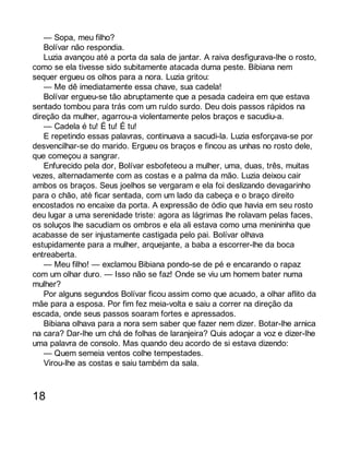 — Sopa, meu filho? 
Bolívar não respondia. 
Luzia avançou até a porta da sala de jantar. A raiva desfigurava-lhe o rosto, 
como se ela tivesse sido subitamente atacada duma peste. Bibiana nem 
sequer ergueu os olhos para a nora. Luzia gritou: 
— Me dê imediatamente essa chave, sua cadela! 
Bolívar ergueu-se tão abruptamente que a pesada cadeira em que estava 
sentado tombou para trás com um ruído surdo. Deu dois passos rápidos na 
direção da mulher, agarrou-a violentamente pelos braços e sacudiu-a. 
— Cadela é tu! É tu! É tu! 
E repetindo essas palavras, continuava a sacudi-la. Luzia esforçava-se por 
desvencilhar-se do marido. Ergueu os braços e fincou as unhas no rosto dele, 
que começou a sangrar. 
Enfurecido pela dor, Bolívar esbofeteou a mulher, uma, duas, três, muitas 
vezes, alternadamente com as costas e a palma da mão. Luzia deixou cair 
ambos os braços. Seus joelhos se vergaram e ela foi deslizando devagarinho 
para o chão, até ficar sentada, com um lado da cabeça e o braço direito 
encostados no encaixe da porta. A expressão de ódio que havia em seu rosto 
deu lugar a uma serenidade triste: agora as lágrimas lhe rolavam pelas faces, 
os soluços lhe sacudiam os ombros e ela ali estava como uma menininha que 
acabasse de ser injustamente castigada pelo pai. Bolívar olhava 
estupidamente para a mulher, arquejante, a baba a escorrer-lhe da boca 
entreaberta. 
— Meu filho! — exclamou Bibiana pondo-se de pé e encarando o rapaz 
com um olhar duro. — Isso não se faz! Onde se viu um homem bater numa 
mulher? 
Por alguns segundos Bolívar ficou assim como que acuado, a olhar aflito da 
mãe para a esposa. Por fim fez meia-volta e saiu a correr na direção da 
escada, onde seus passos soaram fortes e apressados. 
Bibiana olhava para a nora sem saber que fazer nem dizer. Botar-lhe arnica 
na cara? Dar-lhe um chá de folhas de laranjeira? Quis adoçar a voz e dizer-lhe 
uma palavra de consolo. Mas quando deu acordo de si estava dizendo: 
— Quem semeia ventos colhe tempestades. 
Virou-lhe as costas e saiu também da sala. 
18 
 