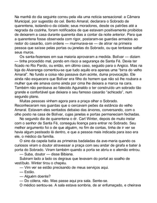 Na manhã do dia seguinte correu pela vila uma noticia sensacional: a Câmara 
Municipal, por sugestão do cel. Bento Amaral, declarara o Sobrado de 
quarentena, isolando-o da cidade; seus moradores, desde os patrões até a 
negrada da cozinha, foram notificados de que estavam positivamente proibidos 
de deixarem a casa durante quarenta dias a contar da noite anterior. Para que 
a quarentena fosse observada com rigor, postaram-se guardas armados ao 
redor do casarão, com ordens — murmurava-se — de atirar na primeira 
pessoa que saísse pelas portas ou janelas do Sobrado, ou que tentasse saltar 
seus muros. 
Os santa-fezenses em sua maioria aprovaram a medida. Bolívar — diziam 
— tinha procedido mal, pondo em risco a segurança de Santa Fé. Devia ter 
ficado no Rio Pardo, ou então, em último caso, seguido para o Angico. Mas na 
loja do Alvarenga comentou-se que tudo aquilo era apenas uma “birra do velho 
Amaral”. No fundo a coisa não passava dum acinte, duma provocação. Ele 
ainda não esquecera que Bolívar era filho do homem que não só lhe roubara a 
mulher que ele amava como ainda por cima lhe deixara a marca na cara. 
Também não perdoava ao falecido Aguinaldo o ter construído um sobrado tão 
grande e confortável que deixara o seu famoso casarão “achicado”, num 
segundo plano. 
Muitas pessoas vinham agora para a praça olhar o Sobrado. 
Reconheceram nos guardas que o cercavam peões da estância do velho 
Amaral. Estavam eles sentados debaixo das árvores, conversando, com o 
olho posto na casa de Bolívar, cujas janelas e portas permaneciam fechadas. 
No segundo dia de quarentena o dr. Carl Winter, depois de muito instar 
com o senhor de Santa Fé, conseguiu licença para entrar no Sobrado. Seu 
melhor argumento foi o de que alguém, no fim de contas, tinha de ir ver se 
havia algum pesteado lá dentro, e que a pessoa mais indicada para isso era 
ele, o médico da família. 
O sino da capela batia as primeiras badaladas da ave-maria quando os 
curiosos viram o doutor atravessar a praça com seu andar de girafa e bater à 
porta do Sobrado. Viram também quando a porta se abriu e o alemão entrou. 
— Suba, doutor — disse Bibiana. 
Subiram lado a lado os degraus que levavam do portal ao soalho de 
vestíbulo. Winter tirou o chapéu. 
— Vim ver se estão precisando de meus serviços aqui. 
— Estão. 
— Alguém doente? 
— Do cólera, não. Mas passe aqui pra sala. Sente-se. 
O médico sentou-se. A sala estava sombria, de ar enfumaçado, e cheirava 
 