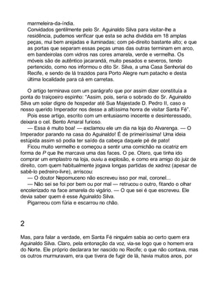 marmeleira-da-índia. 
Convidados gentilmente pelo Sr. Aguinaldo Silva para visitar-lhe a 
residência, pudemos verificar que esta se acha dividida em 18 amplas 
peças, mui bem arejadas e iluminadas; com pé-direito bastante alto; e que 
as portas que separam essas peças umas das outras terminam em arco, 
em bandeirolas com vidros nas cores amarela, verde e vermelha. Os 
móveis são de autêntico jacarandá, muito pesados e severos, tendo 
pertencido, como nos informou o dito Sr. Silva, a uma Casa Senhorial do 
Recife, e sendo de lá trazidos para Porto Alegre num patacho e desta 
última localidade para cá em carretas. 
O artigo terminava com um parágrafo que por assim dizer constituía a 
ponta do traiçoeiro espinho: “Assim, pois, seria o sobrado do Sr. Aguinaldo 
Silva um solar digno de hospedar até Sua Majestade D. Pedro II, caso o 
nosso querido Imperador nos desse a altíssima honra de visitar Santa Fé”. 
Pois esse artigo, escrito com um entusiasmo inocente e desinteressado, 
deixara o cel. Bento Amaral furioso. 
— Essa é muito boa! — exclamou ele um dia na loja do Alvarenga. — O 
Imperador parando na casa do Aguinaldo! É de primeiríssima! Uma ideia 
estúpida assim só podia ter saído da cabeça daquele pé de pato! 
Ficou muito vermelho e começou a sentir uma comichão na cicatriz em 
forma de P que lhe marcava uma das faces. O pe. Otero, que tinha ido 
comprar um emplastro na loja, ouviu a explosão, e como era amigo do juiz de 
direito, com quem habitualmente jogava longas partidas de xadrez (apesar de 
sabê-lo pedreiro-livre), arriscou: 
— O doutor Nepomuceno não escreveu isso por mal, coronel... 
— Não sei se foi por bem ou por mal — retrucou o outro, fitando o olhar 
encolerizado na face amarela do vigário. — O que sei é que escreveu. Ele 
devia saber quem é esse Aguinaldo Silva. 
Pigarreou com fúria e escarrou no chão. 
2 
Mas, para falar a verdade, em Santa Fé ninguém sabia ao certo quem era 
Aguinaldo Silva. Claro, pela entonação da voz, via-se logo que o homem era 
do Norte. Ele próprio declarara ter nascido no Recife; o que não contava, mas 
os outros murmuravam, era que tivera de fugir de lá, havia muitos anos, por 
 