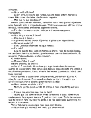 a incenso. 
— Onde está o Bolívar? 
— Lá em cima, no quarto dos fundos. Está lá desde ontem, fechado a 
chave. Não come, não bebe, não fala com ninguém. 
— Mas que foi que aconteceu? 
Bibiana contou-lhe em voz baixa, sem omitir nada, tudo quanto se passara 
ali no Sobrado após a chegada do casal. Winter escutou-a em silêncio, com ar 
reflexivo, e de quando em quando coçando o queixo. 
— É o diabo — murmurou ele, mais para si mesmo que para a 
interlocutora. 
— Que foi que vosmecê disse? 
— Digo que é o diabo... 
— Agora não adianta chorar. É preciso a gente fazer alguma coisa. 
— Como vai a criança? 
— Bem. Continua encerrada na água-furtada. 
— E a mãe? 
— Está no quarto dela, também fechada a chave. Hoje de manhã desceu, 
me deu bom-dia e me pediu desculpa das coisas que me disse ant’ontem. Eu 
respondi: “Palavras loucas, orelhas moucas”. 
O médico sorriu. 
— Moucas? Que é isso? 
Bibiana encolheu os ombros. 
— Sei lá! É um ditado. Quer dizer que a gente não deve dar ouvidos 
quando os loucos falam. Mas como eu ia dizendo, ela pediu café pra Natália e 
depois voltou pro quarto. Levou a cítara. De vez em quando toca. Não é bem 
louca mesmo? 
Winter sacudia a cabeça dum lado para outro, perdido em dúvidas. A 
situação complicava-se. E com que frequência na vida o dramático e o 
grotesco se juntavam e saíam a pular de mãos dadas! 
— Nenhum deles viu ainda o filho? 
— Nenhum. Eu não deixo. A vida da criança é mais importante que tudo 
mais.— 
E que é que vosmecê quer que eu faça? 
— Quero que fale com o Bolívar. Pode ser que ele le ouça. Tenho muito 
medo que ele faça alguma loucura. É genioso como o pai. Tenho tanto medo 
que de hora em hora vou bater na porta, e só fico sossegada quando ele me 
responde lá de dentro. 
Winter habituara-se a sempre falar claro com Bibiana. 
— Quer dizer que vosmecê tem medo que ele se mate? 
 