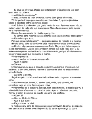 — É. Que se enforque. Desde que enforcaram o Severino ele vive com 
essa ideia na cabeça. 
— A ideia de se enforcar? 
— Não. A mania de falar em forca. Sonha com gente enforcada. 
Winter pediu licença para acender um charutinho. E, quando já o tinha 
aceso e apertado entre os dentes, disse: 
— O Bolívar é um homem que gosta muito da vida. Pessoas assim não se 
matam. Além de tudo, ele tem loucura pelo filho e há de querer pelo menos 
ver o menino crescido. 
Bibiana fez uma careta de dúvida e perguntou: 
— O senhor acha mesmo ou está dizendo isso só pra eu ficar sossegada? 
— Está claro que acho. 
Por que estou metido nisso? — perguntou Winter de repente a si mesmo. 
Bibiana olhou para os lados com ares misteriosos e disse em voz baixa: 
— Doutor, alguma coisa aconteceu em Porto Alegre que deixou o pobre 
rapaz desnorteado. Depois dessa viagem parece que tudo ficou pior. E eu 
tenho medo que ele acabe ficando com ódio de mim, porque afinal de contas 
foi por minha causa que ele surrou a mulher. 
Winter ergueu-se. 
— Acho melhor eu ir conversar com ele. 
— Quer ir agora? 
— Vamos. 
Encaminharam-se para a escada e subiram os degraus em silêncio. No 
patamar, lá em cima, Bibiana fez com a cabeça um sinal na direção duma 
porta fechada. 
— Ela está lá dentro. 
Seguiram pelo corredor mal alumiado e finalmente chegaram a uma outra 
porta. 
— Eu vou descer, doutor. O senhor bata, entre, fale com ele, dê 
conselhos, veja se pode fazer alguma coisa. 
Winter limitou-se a sacudir a cabeça, num assentimento, e depois que viu a 
mãe de Bolívar afastar-se no corredor bateu à porta. Não teve resposta. 
Tornou a bater. De dentro do quarto veio uma voz abafada. 
— Quem é? 
— Sou eu. O doutor Winter. 
— Que é que quer? 
— Faça o favor de abrir. 
O médico ouviu sons de passos que se aproximavam da porta. De repente 
eles cessaram e Winter teve a impressão de sentir a presença do outro 
 