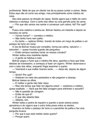 profissional. Nada do que um cliente me diz eu posso contar a outros. Nada. 
Estou aqui não só como seu amigo, mas principalmente como médico da 
casa. 
Deu dois passos na direção do rapaz. Sentia agora que o hálito do outro 
cheirava a cachaça. Com o canto dos olhos viu uma garrafa junto da cama. 
— Por que não vamos nos sentar e conversar com calma, hã? Por quê? 
Hã? 
Puxou uma cadeira e sentou-se. Bolívar hesitou um instante e depois se 
recostou na cama. 
— Vamos fumar? — convidou o médico. 
— Não tenho fumo nem palha. 
— Eu tenho — replicou Winter, tirando do bolso um maço de palhas e um 
pedaço de fumo em rama. 
A voz de Bolívar mudou por completo, tornou-se calma, natural e — 
estranho! — quase trocista quando ele perguntou: 
— Então sempre resolveu fumar os nossos crioulos? 
Winter soltou uma risadinha rápida. 
— A gente se habitua a tudo. 
Bolívar pegou o fumo que o médico lhe dera, apanhou a faca que tinha 
debaixo do travesseiro, e começou a fazer um cigarro. Winter observava-o 
com o rabo dos olhos, enquanto fingia examinar o quarto. 
— Vosmecê e sua mulher tiveram sorte... — disse ele, depois de algum 
tempo. 
— Sorte? Por quê? 
— Andaram no meio dos pesteados e não pegaram a doença. 
Bolívar baixou os olhos. 
— É melhor a gente não falar nisso. 
— Mas nós temos que falar em alguma coisa! — exclamou o médico, 
quase exaltado. — Será que lhe falta coragem para enfrentar o assunto? 
— Não é questão de coragem. 
— Então de que é? 
— É que não adianta falar. 
— Adianta, sim. 
Winter bateu a pedra do isqueiro e quando o pavio estava aceso 
aproximou-o do cigarro que o outro tinha preso entre os dentes. 
Guardou no bolso o pedaço de fumo e o pacotinho de palha e fez uma 
pergunta brusca: 
— Por que é que está metido neste quarto? 
— Porque quero. 
 
