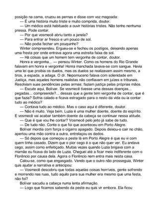 posição na cama, cruzou as pernas e disse com voz magoada: 
— É uma história muito triste e muito comprida, doutor. 
— Um médico está habituado a ouvir histórias tristes. Não tenho nenhuma 
pressa. Pode contar. 
— Por que vosmecê abriu tanto a janela? 
— Para entrar ar fresco e um pouco de sol. 
— Não podia fechar um pouquinho? 
Winter compreendeu. Ergueu-se e fechou os postigos, deixando apenas 
uma fresta por onde entrava agora uma estreita faixa de sol. 
— Há coisas que um homem tem vergonha de contar, doutor. 
Honra e vergonha... — pensou Winter. Como os homens do Rio Grande 
falavam em honra e vergonha! Honra manchada lavava-se com sangue. Havia 
uma lei que proibia os duelos, mas os duelos se realizavam assim mesmo, a 
tiros, a espada, a adaga. O dr. Nepomuceno falava com solenidade em 
Justiça, mas aqueles homens realistas não confiavam em juízes e tribunais. 
Resolviam suas pendências pelas armas: faziam justiça pelas próprias mãos. 
— Escute aqui, Bolívar. Se vosmecê tivesse uma dessas doenças... 
pegadas... compreende?... dessas que a gente tem vergonha de contar, que é 
que fazia? Sofria calado e ficava estragado para o resto da vida ou ia contar 
tudo ao médico? 
— Contava tudo ao médico. Mas o caso aqui é diferente, doutor. 
— Não é muito. Veja bem. Luzia é uma mulher doente, doente do espírito. 
E vosmecê vai acabar também doente da cabeça se continuar nessa atitude. 
— Que é que vou lhe contar? Vosmecê pelo jeito já sabe de tudo. 
— De tudo não. Conte o que foi que aconteceu em Porto Alegre. 
Bolívar mordia com força o cigarro apagado. Depois deixou-o cair no chão, 
apertou uma mão contra a outra, entrelaçou os dedos. 
— Só depois que começou a peste lá em Porto Alegre é que eu vi com 
quem tinha casado. Dizem que o pior cego é o que não quer ver. Eu andava 
cego, assim como enfeitiçado. Muitas vezes quando Luzia brigava com a 
mamãe eu ficava do lado de Luzia. Cheguei até a ficar meio indiferente com o 
Florêncio por causa dela. Agora o Florêncio nem entra mais nesta casa. 
Calou-se, como que engasgado. Vendo que o outro não prosseguia, Winter 
quis ajudar a narrativa e antecipou: 
— Vosmecê descobriu que todas aquelas coisas horríveis, gente sofrendo 
e morrendo nas ruas, tudo aquilo para sua mulher era mesmo que uma festa, 
não foi? 
Bolívar sacudiu a cabeça numa lenta afirmação. 
— Logo que ficamos sabendo da peste eu quis vir embora. Ela ficou 
 
