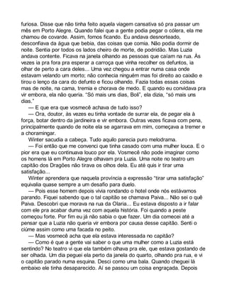 furiosa. Disse que não tinha feito aquela viagem cansativa só pra passar um 
mês em Porto Alegre. Quando falei que a gente podia pegar o cólera, ela me 
chamou de covarde. Assim, fomos ficando. Eu andava desnorteado, 
desconfiava da água que bebia, das coisas que comia. Não podia dormir de 
noite. Sentia por todos os lados cheiro de morte, de podridão. Mas Luzia 
andava contente. Ficava na janela olhando as pessoas que caíam na rua. Às 
vezes ia pra fora pra esperar a carroça que vinha recolher os defuntos, ia 
olhar de perto a cara deles... Uma vez chegou a entrar numa casa onde 
estavam velando um morto; não conhecia ninguém mas foi direito ao caixão e 
tirou o lenço da cara do defunto e ficou olhando. Fazia todas essas coisas 
mas de noite, na cama, tremia e chorava de medo. E quando eu convidava pra 
vir embora, ela não queria. “Só mais uns dias, Boli”, ela dizia, “só mais uns 
dias.” 
— E que era que vosmecê achava de tudo isso? 
— Ora, doutor, às vezes eu tinha vontade de surrar ela, de pegar ela à 
força, botar dentro da jardineira e vir embora. Outras vezes ficava com pena, 
principalmente quando de noite ela se agarrava em mim, começava a tremer e 
a choramingar. 
Winter sacudia a cabeça. Tudo aquilo parecia puro melodrama. 
— Foi então que me convenci que tinha casado com uma mulher louca. E o 
pior era que eu continuava louco por ela. Vosmecê não pode imaginar como 
os homens lá em Porto Alegre olhavam pra Luzia. Uma noite no teatro um 
capitão dos Dragões não tirava os olhos dela. Eu até quis ir tirar uma 
satisfação... 
Winter aprendera que naquela província a expressão “tirar uma satisfação” 
equivalia quase sempre a um desafio para duelo. 
— Pois esse homem depois vivia rondando o hotel onde nós estávamos 
parando. Fiquei sabendo que o tal capitão se chamava Paiva... Não sei o quê 
Paiva. Descobri que morava na rua da Olaria... Eu estava disposto a ir falar 
com ele pra acabar duma vez com aquela história. Foi quando a peste 
começou forte. Por fim eu já não sabia o que fazer. Um dia comecei até a 
pensar que a Luzia não queria vir embora por causa desse capitão. Senti o 
ciúme assim como uma facada no peito. 
— Mas vosmecê acha que ela estava interessada no capitão? 
— Como é que a gente vai saber o que uma mulher como a Luzia está 
sentindo? No teatro vi que ela também olhava pra ele, que estava gostando de 
ser olhada. Um dia peguei ela perto da janela do quarto, olhando pra rua, e vi 
o capitão parado numa esquina. Desci como uma bala. Quando cheguei lá 
embaixo ele tinha desaparecido. Aí se passou um coisa engraçada. Depois 
 