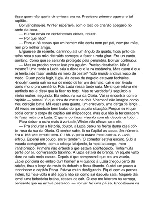 disso quem não queria vir embora era eu. Precisava primeiro agarrar o tal 
capitão... 
Bolívar calou-se. Winter esperava, com o toco de charuto apagado no 
canto da boca. 
— Eu não devia lhe contar essas coisas, doutor. 
— Por que não? 
— Porque há coisas que um homem não conta nem pro pai, nem pra mãe, 
nem pro melhor amigo. 
Ergueu-se de repente, caminhou até um ângulo do quarto, ficou junto da 
velha roca e sua mão distraída começou a fazer a roda girar. Era um canto 
sombrio. Como que se sentindo protegido pela penumbra, Bolívar continuou: 
— Mas eu preciso contar isso pra alguém. Preciso desabafar. Não é 
mesmo? Uma tarde a Luzia saiu e disse que ia na costureira. Mas quem é que 
se lembra de fazer vestido no meio da peste? Todo mundo andava louco de 
medo. Quem podia fugir, fugia. As casas de negócio estavam fechadas. 
Ninguém queria sair na rua de medo de ter um desmaio, cair e ser levado 
como morto pro cemitério. Pois Luzia nessa tarde saiu. Menti que estava me 
sentindo mal e disse que ia ficar no hotel. Mas na verdade fui seguindo a 
minha mulher, seguindo. Ela entrou na rua da Olaria. Vai se encontrar com o 
capitão — pensei. Vi que tinha de matar os dois. Vosmecê não imagina como 
meu coração batia. Mil vezes uma guerra, um entrevero, uma carga de lança... 
Mil vezes um combate bem brabo do que aquela situação. Porque eu vi que 
podia cortar o corpo do capitão em mil pedaços, mas que não ia ter coragem 
de fazer nada pra Luzia. E que ia continuar vivendo com ela depois de tudo... 
Para deixar o outro mais à vontade, Winter não olhava para ele. 
— Pra encurtar a história, doutor, a Luzia parou na frente duma casa cor-de- 
rosa da rua da Olaria. O senhor sabe, lá na Capital as casas têm número. 
Era o 165. Me lembro bem. O 165. A porta estava meio aberta. A Luzia 
entrou. Esperei um pouco, entrei também. O corredor estava escuro. Subi a 
escada devagarinho, com a cabeça latejando, ia meio catacego, meio 
transtornado. Primeiro não entendi o que estava acontecendo. Tinha muita 
gente por ali, conversando baixinho. A Luzia estava de branco. Vi aquele vulto 
claro na sala meio escura. Depois é que compreendi que era um velório. 
Espiei por cima do ombro dum homem e vi quando a Luzia chegou perto do 
caixão, tirou o lenço do rosto do defunto e ficou olhando. Custei um pouco a 
reconhecer o capitão Paiva. Estava muito desfigurado. Fiquei com as pernas 
moles, fiz meia-volta e até agora não sei como saí daquela sala. Naquele dia 
tomei uma bebedeira braba, dessas de cair. Quase me levaram na carroça, 
pensando que eu estava pesteado. — Bolívar fez uma pausa. Encostou-se na 
 