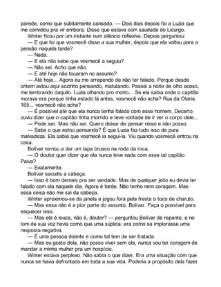 parede, como que subitamente cansado. — Dois dias depois foi a Luzia que 
me convidou pra vir embora. Disse que estava com saudade do Licurgo. 
Winter ficou por um instante num silêncio reflexivo. Depois perguntou: 
— E que foi que vosmecê disse a sua mulher, depois que ela voltou para a 
pensão naquela tarde? 
— Nada. 
— E ela não sabe que vosmecê a seguiu? 
— Não sei. Acho que não. 
— E até hoje não tocaram no assunto? 
— Até hoje... Agora eu me arrependo de não ter falado. Porque desde 
ontem estou aqui sozinho pensando, matutando. Passei a noite de olho aceso, 
me lembrando daquilo. Luzia olhando pro morto... Se ela sabia onde o capitão 
morava era porque tinha estado lá antes, vosmecê não acha? Rua da Olaria, 
165... vosmecê não acha? 
— É possível até que ela nunca tenha falado com esse homem. Decerto 
ouviu dizer que o capitão tinha morrido e teve vontade de ir ver o corpo dele... 
— Pode ser. Mas não sei. Quero deixar de pensar nisso e não posso. 
— Sabe o que estou pensando? É que Luzia fez tudo isso de pura 
malvadeza. Ela sabia que vosmecê ia segui-la. Viu quando vosmecê entrou na 
casa. 
Bolívar tornou a dar um tapa brusco na roda da roca. 
— O doutor quer dizer que ela nunca teve nada com esse tal capitão 
Paiva? 
— Exatamente. 
Bolívar sacudiu a cabeça. 
— Isso é bom demais pra ser verdade. Mas de qualquer jeito eu devia ter 
falado com ela naquele dia. Agora é tarde. Não tenho nem coragem. Mas 
essa coisa não me sai da cabeça. 
Winter aproximou-se da janela e jogou fora pela fresta o toco de charuto. 
— Mas essa não é a pior parte do assunto, Bolívar. Faça o possível para 
esquecer isso. 
— Mas ela é louca, não é, doutor? — perguntou Bolívar de repente, e no 
tom de sua voz havia como que uma súplica: era como se implorasse uma 
resposta negativa. 
— É uma pessoa doente e como tal tem de ser tratada. 
— Mas eu gosto dela, não posso viver sem ela, nunca vou ter coragem de 
mandar a minha mulher pra um hospício. 
Winter estava perplexo. Não sabia o que dizer. Era uma situação com que 
nunca se havia defrontado em toda a sua vida. Poderia a propósito dela fazer 
 
