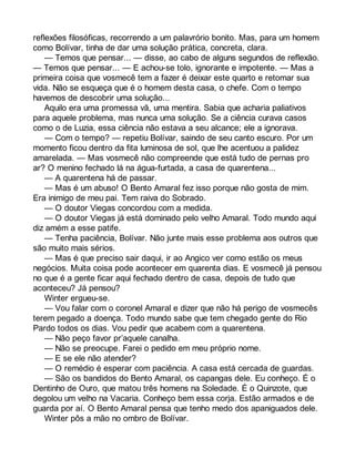 reflexões filosóficas, recorrendo a um palavrório bonito. Mas, para um homem 
como Bolívar, tinha de dar uma solução prática, concreta, clara. 
— Temos que pensar... — disse, ao cabo de alguns segundos de reflexão. 
— Temos que pensar... — E achou-se tolo, ignorante e impotente. — Mas a 
primeira coisa que vosmecê tem a fazer é deixar este quarto e retomar sua 
vida. Não se esqueça que é o homem desta casa, o chefe. Com o tempo 
havemos de descobrir uma solução... 
Aquilo era uma promessa vã, uma mentira. Sabia que acharia paliativos 
para aquele problema, mas nunca uma solução. Se a ciência curava casos 
como o de Luzia, essa ciência não estava a seu alcance; ele a ignorava. 
— Com o tempo? — repetiu Bolívar, saindo de seu canto escuro. Por um 
momento ficou dentro da fita luminosa de sol, que lhe acentuou a palidez 
amarelada. — Mas vosmecê não compreende que está tudo de pernas pro 
ar? O menino fechado lá na água-furtada, a casa de quarentena... 
— A quarentena há de passar. 
— Mas é um abuso! O Bento Amaral fez isso porque não gosta de mim. 
Era inimigo de meu pai. Tem raiva do Sobrado. 
— O doutor Viegas concordou com a medida. 
— O doutor Viegas já está dominado pelo velho Amaral. Todo mundo aqui 
diz amém a esse patife. 
— Tenha paciência, Bolívar. Não junte mais esse problema aos outros que 
são muito mais sérios. 
— Mas é que preciso sair daqui, ir ao Angico ver como estão os meus 
negócios. Muita coisa pode acontecer em quarenta dias. E vosmecê já pensou 
no que é a gente ficar aqui fechado dentro de casa, depois de tudo que 
aconteceu? Já pensou? 
Winter ergueu-se. 
— Vou falar com o coronel Amaral e dizer que não há perigo de vosmecês 
terem pegado a doença. Todo mundo sabe que tem chegado gente do Rio 
Pardo todos os dias. Vou pedir que acabem com a quarentena. 
— Não peço favor pr’aquele canalha. 
— Não se preocupe. Farei o pedido em meu próprio nome. 
— E se ele não atender? 
— O remédio é esperar com paciência. A casa está cercada de guardas. 
— São os bandidos do Bento Amaral, os capangas dele. Eu conheço. É o 
Dentinho de Ouro, que matou três homens na Soledade. É o Quinzote, que 
degolou um velho na Vacaria. Conheço bem essa corja. Estão armados e de 
guarda por aí. O Bento Amaral pensa que tenho medo dos apaniguados dele. 
Winter pôs a mão no ombro de Bolívar. 
 