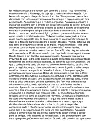ter matado a esposa e o homem com quem ela o traíra. “Isso não é crime”, 
observara um dia o Alvarenga, de cuja loja o nortista era bom freguês. “Um 
homem de vergonha não podia fazer outra coisa.” Mas pessoas que sabiam 
da história com todos os pormenores explicavam que o duplo assassínio fora 
premeditado. Ao descobrir que a mulher o enganava, Aguinaldo a obrigara a 
marcar um encontro com o amante em seu próprio quarto de dormir. Simulara 
uma viagem mas ficara escondido debaixo da cama, e saltara do esconderijo 
em dado momento para estripar a facadas tanto o amante como a mulher. 
Havia no drama um detalhe dum trágico grotesco que os maldizentes usavam 
como remate humorístico do caso: “O homem estava começando a tirar a 
roupa quando Aguinaldo saiu de baixo da cama. O infeliz nem teve tempo de 
dizer ai: a faca do marido rasgou-lhe o bucho”. Risadas. “No fim, acho que ele 
não sabia se segurava as calças ou as tripas.” Pausa dramática. “Mas tanto 
as calças como as tripas acabaram caindo no chão.” Novas risadas. 
Eram essas as histórias que corriam em Santa Fé. Mas ninguém sabia de 
nada com certeza. Contava-se também que, depois de passar alguns anos no 
Rio de Janeiro e em Curitiba, com nome trocado, Aguinaldo viera para a 
Província de São Pedro, onde durante a guerra civil andara ora com as tropas 
farroupilhas ora com as forças legalistas, ao sabor de suas conveniências. Os 
que o conheciam de perto pintavam-no como um homem ladino, de olho vivo 
para os negócios, e que, obcecado pelo medo de ser logrado e sabendo que 
a melhor maneira de a gente se defender é atacar, tinha a preocupação 
permanente de lograr os outros. Baixo, de pernas muito curtas para o tórax 
anormalmente desenvolvido, era levemente corcunda e tinha, plantada sobre 
os largos ombros ossudos, uma cabeça triangular, de pescoço curto, e uma 
cara de chibo que a pera grisalha acentuava. Era feio, mas duma fealdade 
aliciante e simpática, muito ajudada por uma voz de inflexões macias e 
musicais. Apesar da cor amarelada do rosto, tinha uma saúde de ferro e aos 
setenta e dois anos ainda fazia tropas, dormia ao relento e campereava com o 
entusiasmo e a eficiência dum moço de vinte. Por muito tempo Aguinaldo 
recusara vestir-se como os gaúchos da Província. Conservara a indumentária 
de couro dos vaqueiros do Nordeste — o que lhe valera muitas vezes a 
desconfiança e a má vontade dos continentinos — e mesmo agora, que 
decidira abandoná-la em favor da bombacha, do pala e do poncho, 
conservava ainda o chapéu de sertanejo, de abas viradas para cima, o que, 
como dizia o dr. Nepomuceno, lhe dava uns ares napoleônicos. Aguinaldo 
amava o dinheiro mas não era sovina. Gostava de pagar “comes e bebes” 
para os amigos, vivia ajudando os necessitados, e era generoso para com 
seus agregados, peões e comissionados. Quando pela primeira vez aparecera 
 