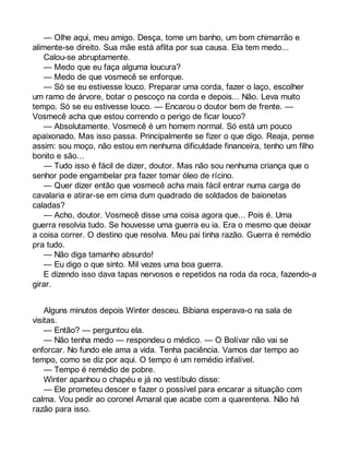 — Olhe aqui, meu amigo. Desça, tome um banho, um bom chimarrão e 
alimente-se direito. Sua mãe está aflita por sua causa. Ela tem medo... 
Calou-se abruptamente. 
— Medo que eu faça alguma loucura? 
— Medo de que vosmecê se enforque. 
— Só se eu estivesse louco. Preparar uma corda, fazer o laço, escolher 
um ramo de árvore, botar o pescoço na corda e depois... Não. Leva muito 
tempo. Só se eu estivesse louco. — Encarou o doutor bem de frente. — 
Vosmecê acha que estou correndo o perigo de ficar louco? 
— Absolutamente. Vosmecê é um homem normal. Só está um pouco 
apaixonado. Mas isso passa. Principalmente se fizer o que digo. Reaja, pense 
assim: sou moço, não estou em nenhuma dificuldade financeira, tenho um filho 
bonito e são... 
— Tudo isso é fácil de dizer, doutor. Mas não sou nenhuma criança que o 
senhor pode engambelar pra fazer tomar óleo de rícino. 
— Quer dizer então que vosmecê acha mais fácil entrar numa carga de 
cavalaria e atirar-se em cima dum quadrado de soldados de baionetas 
caladas? 
— Acho, doutor. Vosmecê disse uma coisa agora que... Pois é. Uma 
guerra resolvia tudo. Se houvesse uma guerra eu ia. Era o mesmo que deixar 
a coisa correr. O destino que resolva. Meu pai tinha razão. Guerra é remédio 
pra tudo. 
— Não diga tamanho absurdo! 
— Eu digo o que sinto. Mil vezes uma boa guerra. 
E dizendo isso dava tapas nervosos e repetidos na roda da roca, fazendo-a 
girar. 
Alguns minutos depois Winter desceu. Bibiana esperava-o na sala de 
visitas. 
— Então? — perguntou ela. 
— Não tenha medo — respondeu o médico. — O Bolívar não vai se 
enforcar. No fundo ele ama a vida. Tenha paciência. Vamos dar tempo ao 
tempo, como se diz por aqui. O tempo é um remédio infalível. 
— Tempo é remédio de pobre. 
Winter apanhou o chapéu e já no vestíbulo disse: 
— Ele prometeu descer e fazer o possível para encarar a situação com 
calma. Vou pedir ao coronel Amaral que acabe com a quarentena. Não há 
razão para isso. 
 