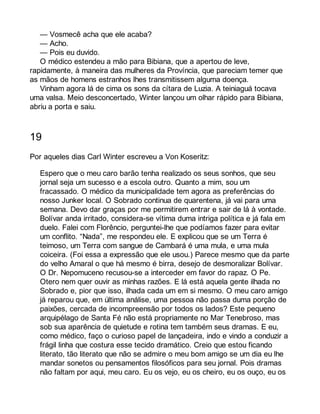 — Vosmecê acha que ele acaba? 
— Acho. 
— Pois eu duvido. 
O médico estendeu a mão para Bibiana, que a apertou de leve, 
rapidamente, à maneira das mulheres da Província, que pareciam temer que 
as mãos de homens estranhos lhes transmitissem alguma doença. 
Vinham agora lá de cima os sons da cítara de Luzia. A teiniaguá tocava 
uma valsa. Meio desconcertado, Winter lançou um olhar rápido para Bibiana, 
abriu a porta e saiu. 
19 
Por aqueles dias Carl Winter escreveu a Von Koseritz: 
Espero que o meu caro barão tenha realizado os seus sonhos, que seu 
jornal seja um sucesso e a escola outro. Quanto a mim, sou um 
fracassado. O médico da municipalidade tem agora as preferências do 
nosso Junker local. O Sobrado continua de quarentena, já vai para uma 
semana. Devo dar graças por me permitirem entrar e sair de lá à vontade. 
Bolívar anda irritado, considera-se vítima duma intriga política e já fala em 
duelo. Falei com Florêncio, perguntei-lhe que podíamos fazer para evitar 
um conflito. “Nada”, me respondeu ele. E explicou que se um Terra é 
teimoso, um Terra com sangue de Cambará é uma mula, e uma mula 
coiceira. (Foi essa a expressão que ele usou.) Parece mesmo que da parte 
do velho Amaral o que há mesmo é birra, desejo de desmoralizar Bolívar. 
O Dr. Nepomuceno recusou-se a interceder em favor do rapaz. O Pe. 
Otero nem quer ouvir as minhas razões. E lá está aquela gente ilhada no 
Sobrado e, pior que isso, ilhada cada um em si mesmo. O meu caro amigo 
já reparou que, em última análise, uma pessoa não passa duma porção de 
paixões, cercada de incompreensão por todos os lados? Este pequeno 
arquipélago de Santa Fé não está propriamente no Mar Tenebroso, mas 
sob sua aparência de quietude e rotina tem também seus dramas. E eu, 
como médico, faço o curioso papel de lançadeira, indo e vindo a conduzir a 
frágil linha que costura esse tecido dramático. Creio que estou ficando 
literato, tão literato que não se admire o meu bom amigo se um dia eu lhe 
mandar sonetos ou pensamentos filosóficos para seu jornal. Pois dramas 
não faltam por aqui, meu caro. Eu os vejo, eu os cheiro, eu os ouço, eu os 
 