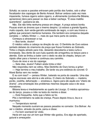 Schultz; os sacos e pacotes entravam pelo portão dos fundos, sob o olhar 
fiscalizador dos capangas de Bento Amaral. Bolívar andava cada vez mais 
impaciente, fumava cigarro sobre cigarro, e ultimamente (contara-lhe Bibiana, 
apreensiva) dera para passar os dias a beber cachaça. “É essa maldita 
quarentena”, queixara-se ela. 
Não. Ele não tinha nenhuma pressa em chegar. A praça estava bonita. 
Poucas eram as árvores que o inverno despira. Lá estava a grande figueira, 
muito copada, dum verde-garrafa sombreado de negro, e com seu tronco e 
galhos que pareciam membros humanos. Ela também era comparsa daquela 
comédia — refletiu Winter —, mais do que mera parte do cenário. 
Começou a atravessar a rua. 
— Boa tarde, doutor! 
O médico voltou a cabeça na direção da voz. O Dentinho de Ouro estava 
sentado debaixo do cinamomo da praça que ficava fronteira ao Sobrado. 
Tinha o chapéu atirado para trás, deixando descoberta a testa curta e 
bronzeada. Seu dente de ouro luziu quando ele arreganhou os beiços para o 
alemão. Este se limitou a bater com o dedo na aba do chapéu, lançou um 
rápido olhar para o homem e continuou seu caminho. 
Ouviu de novo a voz do capanga: 
— Sete dias, doutor! Faltam ainda trinta e três! 
Não respondeu nem se voltou. Mas Dentinho de Ouro tornou a gritar: 
— Hoje termino o meu trabalho. De tarde vou pra estância do coronel. O 
Mané Borba vem me render. 
E eu com isso? — pensou Winter, batendo na porta do casarão. Uma das 
negras escravas veio abri-la e ele entrou. O cheiro do Sobrado — madeira, 
porão, cozinha, defumação — envolveu-o. Agora para ele aquilo era “cheiro de 
drama”, uma emanação dos problemas mesmos daquela casa e de seus 
moradores. 
Bibiana levou-o imediatamente ao quarto de Licurgo. O médico aproximou-se 
do berço, pousou a mão na testa do menino e disse: 
— Está fresquinha. Acho que a febre se foi. 
Pôs o termômetro na axila da criança. Pouco depois tirou-o, leu-o e 
murmurou: 
— Temperatura normal. 
Naquele momento ouviram-se passos pesados no corredor. Era Bolívar. Ao 
ver o médico, através da porta, parou e disse: 
— Foi bom vosmecê ter vindo. 
Havia em sua voz um tom que Winter não gostou. Era algo de apertado, 
gutural e ameaçador. 
 