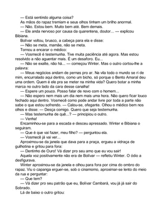 — Está sentindo alguma coisa? 
As mãos do rapaz tremiam e seus olhos tinham um brilho anormal. 
— Não. Estou bem. Muito bem até. Bem demais. 
— Ele anda nervoso por causa da quarentena, doutor... — explicou 
Bibiana. 
Bolívar voltou, brusco, a cabeça para ela e disse: 
— Não se meta, mamãe, não se meta. 
Tornou a encarar o médico: 
— Vosmecê é testemunha. Tive muita paciência até agora. Mas estou 
resolvido a não aguentar mais. É um desaforo. Eu... 
— Não se exalte, não há... — começou Winter. Mas o outro cortou-lhe a 
palavra: 
— Meus negócios andam de pernas pro ar. Na vila todo o mundo se ri de 
mim, encurralado aqui dentro, como um bicho, só porque o Bento Amaral deu 
uma ordem. Quem é ele pra se meter na minha vida? Quero botar a minha 
marca no outro lado da cara desse canalha! 
— Espere um pouco. Posso falar de novo com o homem... 
— Não espero nem mais um dia nem mais uma hora. Não quero ficar louco 
fechado aqui dentro. Vosmecê como pode andar livre por toda a parte não 
sabe o que estou sofrendo. — Calou-se, ofegante. Olhou o médico bem nos 
olhos e disse: — Desça comigo. Quero que seja testemunha. 
— Mas testemunha de quê...? — principiou o outro. 
— Venha! 
Encaminhou-se para a escada e desceu apressado. Winter e Bibiana o 
seguiram. 
— Que é que vai fazer, meu filho? — perguntou ela. 
— Vosmecê já vai ver... 
Aproximou-se da janela que dava para a praça, ergueu a vidraça de 
guilhotina e gritou para fora: 
— Dentinho de Ouro! Vá dizer pro seu amo que eu vou sair! 
Aquela voz positivamente não era de Bolívar — refletiu Winter. O ódio a 
desfigurava. 
Winter aproximou-se da janela e olhou para fora por cima do ombro do 
rapaz. Viu o capanga erguer-se, sob o cinamomo, aproximar-se lento do meio 
da rua e perguntar: 
— Que tem? 
— Vá dizer pro seu patrão que eu, Bolívar Cambará, vou já já sair do 
Sobrado. 
Lá de baixo o outro gritou: 
 