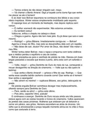 — Temos ordens de não deixar ninguém sair, moço. 
— Vá chamar o Bento Amaral. Diga pr’aquele corno duma figa que venha 
me atacar se ele é homem! 
E ao dizer isso Bolívar espumava na comissura dos lábios e seu corpo 
inteiro trepidava. Winter estava simplesmente imobilizado pelo espanto. 
O capanga teve um momento de hesitação, mas depois replicou sem 
rancor: 
— É melhor vosmecê não experimentar. Nós estamos armados. 
— Eu também estou! 
Voltou-se, enfiou o chapéu na cabeça e disse: 
— Chegou a guerra. Agora não tem mais jeito. Eu já disse que saía e saio 
mesmo. 
— Rodrigo! — gritou Bibiana. Imediatamente corrigiu-se: — Bolívar! 
Agarrou o braço do filho, mas este se desvencilhou dela com um repelão. 
— Não deixe ele sair, doutor! Por amor de Deus, não deixe! Vão matar o 
meu filho. 
Winter tentou deter Bolívar, mas o rapaz o empurrou com tanta violência 
que o médico perdeu o equilíbrio e caiu de costas. 
Bolívar precipitou-se para o vestíbulo de pistola na mão. Desceu em duas 
largas passadas a escada que levava à porta, abriu esta com um safanão e 
saiu.— 
Volte, moço! — gritou Dentinho de Ouro do meio da rua, começando a 
recuar devagarinho na direção do cinamomo. — Volte que eu não quero le 
lastimar. 
— Que venha o Bento Amaral! — gritava o filho do cap. Rodrigo. — Que 
venha esse canalha ladrão cachorro covarde corno! Que venha se é homem! 
Que venha a capangada! 
— Não atirem no menino! — suplicava Bibiana, aos gritos, debruçada na 
janela. 
De pistola erguida Bolívar caminhava devagar mas implacavelmente, 
olhando sempre para Dentinho de Ouro. 
— Pare, senão eu atiro! — gritou este último. 
— Pois atira, capacho! Atira, pústula! 
E continuava a avançar. Dentinho de Ouro recuou ainda uns três passos: 
estava agora com as costas tocando o tronco do cinamomo. Vultos apareciam 
às janelas das casas próximas. Mulheres que andavam por ali deitaram a 
correr em pânico, aos gritos. Homens escondiam-se atrás de árvores. Um 
velho que ia atravessando a praça naquele momento atirou-se no chão e ficou 
como que costurado à terra. 
 