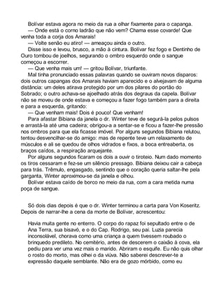 Bolívar estava agora no meio da rua a olhar fixamente para o capanga. 
— Onde está o corno ladrão que não vem? Chama esse covarde! Que 
venha toda a corja dos Amarais! 
— Volte senão eu atiro! — ameaçou ainda o outro. 
Disse isso e levou, brusco, a mão à cintura. Bolívar fez fogo e Dentinho de 
Ouro tombou de joelhos, segurando o ombro esquerdo onde o sangue 
começou a escorrer. 
— Que venha mais um! — gritou Bolívar, triunfante. 
Mal tinha pronunciado essas palavras quando se ouviram novos disparos: 
dois outros capangas dos Amarais haviam aparecido e o alvejavam de alguma 
distância: um deles atirava protegido por um dos pilares do portão do 
Sobrado; o outro achava-se ajoelhado atrás dos degraus da capela. Bolívar 
não se moveu de onde estava e começou a fazer fogo também para a direita 
e para a esquerda, gritando: 
— Que venham mais! Dois é pouco! Que venham! 
Para afastar Bibiana da janela o dr. Winter teve de segurá-la pelos pulsos 
e arrastá-la até uma cadeira; obrigou-a a sentar-se e ficou a fazer-lhe pressão 
nos ombros para que ela ficasse imóvel. Por alguns segundos Bibiana relutou, 
tentou desvencilhar-se do amigo: mas de repente teve um relaxamento de 
músculos e ali se quedou de olhos vidrados e fixos, a boca entreaberta, os 
braços caídos, a respiração arquejante. 
Por alguns segundos ficaram os dois a ouvir o tiroteio. Num dado momento 
os tiros cessaram e fez-se um silêncio pressago. Bibiana deixou cair a cabeça 
para trás. Trêmulo, engasgado, sentindo que o coração queria saltar-lhe pela 
garganta, Winter aproximou-se da janela e olhou. 
Bolívar estava caído de borco no meio da rua, com a cara metida numa 
poça de sangue. 
Só dois dias depois é que o dr. Winter terminou a carta para Von Koseritz. 
Depois de narrar-lhe a cena da morte de Bolívar, acrescentou: 
Havia muita gente no enterro. O corpo do rapaz foi sepultado entre o de 
Ana Terra, sua bisavó, e o do Cap. Rodrigo, seu pai. Luzia parecia 
inconsolável, chorava como uma criança a quem tivessem roubado o 
brinquedo predileto. No cemitério, antes de descerem o caixão à cova, ela 
pediu para ver uma vez mais o marido. Abriram o esquife. Eu não quis olhar 
o rosto do morto, mas olhei o da viúva. Não saberei descrever-te a 
expressão daquele semblante. Não era de gozo mórbido, como eu 
 