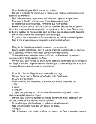 O sonho de Mingote Caré era ter um cavalo. 
Um dia a tentação foi maior que o medo e ele roubou um tordilho numa 
estância da fronteira. 
Mas não teve sorte: a peonada saiu-lhe nas pegadas e agarrou-o. 
Está aqui o ladrão, coronel, que é que fazemos com ele? 
O estancieiro estava furioso, vermelho que nem gringo. 
Botem a minha marca no lombo desse bandido. Depois lhe apliquem 
trezentos e sessenta e cinco açoites, um pra cada dia do ano. Sou homem 
de bem e justiça: se não procedo com energia, esses abusos não acabam. 
Deixaram Mingote nu, amarrado a um palanque. 
E, quando lhe encostaram o ferro em brasa na paleta, o coronel gritou: 
Isso é pra tu aprenderes a respeitar a propriedade alheia! 
Mingote foi atirado na estrada, marcado como uma rês. 
Saiu a andar estonteado, com o lombo ardendo e sangrando, e, como a 
dor o cegasse, invadiu sem saber outra propriedade alheia. 
Tinha febre e em seu delírio era o Crioulo do Pastoreio, repontando 
campo em fora trinta cavalos de fogo. 
Por fim caiu sem forças no chão duma estância portentosa que começava 
em Bagé e entrava Uruguai adentro: diziam que o dono dela podia ir de sua 
casa até Montevidéu sem sair de suas terras. 
Esse foi o fim de Mingote, mas não o de sua raça. 
Porque havia outros Carés espalhados pelo Continente. 
O Lulu, por exemplo. 
Vivia sozinho, era barqueiro, e andava por muitos daqueles rios 
o Caí 
o Jacuí 
o Taquari 
a cujas margens agora colonos alemães estavam erguendo casas, 
abrindo picadas, fazendo roças. 
Um dia Lulu Caré viu quando os índios saíram do mato, atacaram um 
desses povoados e mataram muitos colonos. 
Ficou de longe, dentro do barco, olhando de olho parado. 
Não fez um gesto, não deu um passo, só disse: 
Xô égua! 
Não tinha nada com aquilo e afinal de contas, pra falar a verdade, a terra 
 