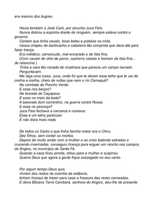 era mesmo dos bugres. 
Havia também o José Caré, por alcunha Juca Feio. 
Nunca dobrou a espinha diante de ninguém, sempre estava contra o 
governo. 
Contam que tinha cavalo, boas botas e pistolas na cinta. 
Usava chapéu de barbicacho e cabeleira tão comprida que dava até para 
fazer trança. 
Era indiático, carrancudo, mal-encarado e de fala fina. 
(Com cavalo de olho de porco, cachorro calado e homem de fala fina... 
de relancina.) 
Tinha a cara tão riscada de cicatrizes que parecia um campo lavrado. 
Perguntavam. 
Me diga uma coisa, Juca, onde foi que te deram esse talho que te vai de 
orelha a orelha, cheio de voltas que nem o rio Camaquã? 
No combate do Poncho Verde. 
E esse nos beiços? 
Na tomada de Caçapava. 
E esse no meio da testa? 
A baioneta dum correntino, na guerra contra Rosas. 
E esse no pescoço? 
Juca Feio fechava a carranca e rosnava: 
Esse é um talho particular. 
E não dizia mais nada. 
De todos os Carés o que tinha família maior era o Chiru. 
Dez filhos, sem contar os mortos. 
Depois de muito andar com a mulher e as crias batendo estradas e 
cruzando invernadas, conseguiu licença para erguer um rancho nos campos 
do Angico, no município de Santa Fé. 
Quando a casa ficou pronta, olhou para a mulher e suspirou: 
Queira Deus que agora a gente fique sossegado no seu canto. 
Por algum tempo Deus quis. 
Viviam dos restos da cozinha da estância, 
tinham licença de trazer para casa a fressura das reses carneadas. 
E dona Bibiana Terra Cambará, senhora do Angico, deu-lhe de presente 
 