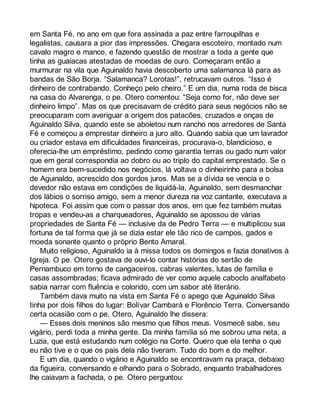 em Santa Fé, no ano em que fora assinada a paz entre farroupilhas e 
legalistas, causara a pior das impressões. Chegara escoteiro, montado num 
cavalo magro e manco, e fazendo questão de mostrar a toda a gente que 
tinha as guaiacas atestadas de moedas de ouro. Começaram então a 
murmurar na vila que Aguinaldo havia descoberto uma salamanca lá para as 
bandas de São Borja. “Salamanca? Lorotas!”, retrucavam outros. “Isso é 
dinheiro de contrabando. Conheço pelo cheiro.” E um dia, numa roda de bisca 
na casa do Alvarenga, o pe. Otero comentou: “Seja como for, não deve ser 
dinheiro limpo”. Mas os que precisavam de crédito para seus negócios não se 
preocuparam com averiguar a origem dos patacões, cruzados e onças de 
Aguinaldo Silva, quando este se aboletou num rancho nos arredores de Santa 
Fé e começou a emprestar dinheiro a juro alto. Quando sabia que um lavrador 
ou criador estava em dificuldades financeiras, procurava-o, blandicioso, e 
oferecia-lhe um empréstimo, pedindo como garantia terras ou gado num valor 
que em geral correspondia ao dobro ou ao triplo do capital emprestado. Se o 
homem era bem-sucedido nos negócios, lá voltava o dinheirinho para a bolsa 
de Aguinaldo, acrescido dos gordos juros. Mas se a dívida se vencia e o 
devedor não estava em condições de liquidá-la, Aguinaldo, sem desmanchar 
dos lábios o sorriso amigo, sem a menor dureza na voz cantante, executava a 
hipoteca. Foi assim que com o passar dos anos, em que fez também muitas 
tropas e vendeu-as a charqueadores, Aguinaldo se apossou de várias 
propriedades de Santa Fé — inclusive da de Pedro Terra — e multiplicou sua 
fortuna de tal forma que já se dizia estar ele tão rico de campos, gados e 
moeda sonante quanto o próprio Bento Amaral. 
Muito religioso, Aguinaldo ia à missa todos os domingos e fazia donativos à 
Igreja. O pe. Otero gostava de ouvi-lo contar histórias do sertão de 
Pernambuco em torno de cangaceiros, cabras valentes, lutas de família e 
casas assombradas; ficava admirado de ver como aquele caboclo analfabeto 
sabia narrar com fluência e colorido, com um sabor até literário. 
Também dava muito na vista em Santa Fé o apego que Aguinaldo Silva 
tinha por dois filhos do lugar: Bolívar Cambará e Florêncio Terra. Conversando 
certa ocasião com o pe. Otero, Aguinaldo lhe dissera: 
— Esses dois meninos são mesmo que filhos meus. Vosmecê sabe, seu 
vigário, perdi toda a minha gente. Da minha família só me sobrou uma neta, a 
Luzia, que está estudando num colégio na Corte. Quero que ela tenha o que 
eu não tive e o que os pais dela não tiveram. Tudo do bom e do melhor. 
E um dia, quando o vigário e Aguinaldo se encontravam na praça, debaixo 
da figueira, conversando e olhando para o Sobrado, enquanto trabalhadores 
lhe caiavam a fachada, o pe. Otero perguntou: 
 