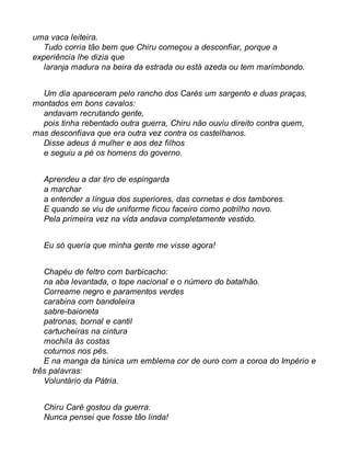 uma vaca leiteira. 
Tudo corria tão bem que Chiru começou a desconfiar, porque a 
experiência lhe dizia que 
laranja madura na beira da estrada ou está azeda ou tem marimbondo. 
Um dia apareceram pelo rancho dos Carés um sargento e duas praças, 
montados em bons cavalos: 
andavam recrutando gente, 
pois tinha rebentado outra guerra, Chiru não ouviu direito contra quem, 
mas desconfiava que era outra vez contra os castelhanos. 
Disse adeus à mulher e aos dez filhos 
e seguiu a pé os homens do governo. 
Aprendeu a dar tiro de espingarda 
a marchar 
a entender a língua dos superiores, das cornetas e dos tambores. 
E quando se viu de uniforme ficou faceiro como potrilho novo. 
Pela primeira vez na vida andava completamente vestido. 
Eu só queria que minha gente me visse agora! 
Chapéu de feltro com barbicacho: 
na aba levantada, o tope nacional e o número do batalhão. 
Correame negro e paramentos verdes 
carabina com bandoleira 
sabre-baioneta 
patronas, bornal e cantil 
cartucheiras na cintura 
mochila às costas 
coturnos nos pés. 
E na manga da túnica um emblema cor de ouro com a coroa do Império e 
três palavras: 
Voluntário da Pátria. 
Chiru Caré gostou da guerra. 
Nunca pensei que fosse tão linda! 
 