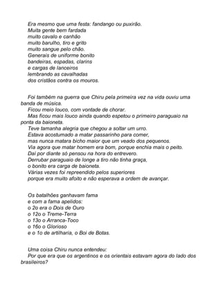 Era mesmo que uma festa: fandango ou puxirão. 
Muita gente bem fardada 
muito cavalo e canhão 
muito barulho, tiro e grito 
muito sangue pelo chão. 
Generais de uniforme bonito 
bandeiras, espadas, clarins 
e cargas de lanceiros 
lembrando as cavalhadas 
dos cristãos contra os mouros. 
Foi também na guerra que Chiru pela primeira vez na vida ouviu uma 
banda de música. 
Ficou meio louco, com vontade de chorar. 
Mas ficou mais louco ainda quando espetou o primeiro paraguaio na 
ponta da baioneta. 
Teve tamanha alegria que chegou a soltar um urro. 
Estava acostumado a matar passarinho para comer, 
mas nunca matara bicho maior que um veado dos pequenos. 
Via agora que matar homem era bom, porque enchia mais o peito. 
Daí por diante só pensou na hora do entrevero. 
Derrubar paraguaio de longe a tiro não tinha graça, 
o bonito era carga de baioneta. 
Várias vezes foi repreendido pelos superiores 
porque era muito afoito e não esperava a ordem de avançar. 
Os batalhões ganhavam fama 
e com a fama apelidos: 
o 2o era o Dois de Ouro 
o 12o o Treme-Terra 
o 13o o Arranca-Toco 
o 16o o Glorioso 
e o 1o de artilharia, o Boi de Botas. 
Uma coisa Chiru nunca entendeu: 
Por que era que os argentinos e os orientais estavam agora do lado dos 
brasileiros? 
 