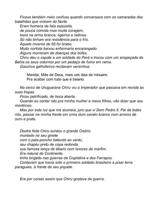 Ficava também meio confuso quando conversava com os camaradas dos 
batalhões que vinham do Norte. 
Eram homens de fala esquisita, 
de pouca comida mas muita coragem, 
bons na arma branca, ligeiros e ladinos. 
Só não tinham era resistência para o frio. 
Aquele inverno de 65 foi brabo. 
Muito nortista baixou enfermaria encarangado. 
Alguns morreram de doenças dos bofes. 
Chiru deu o capote a um soldado do Pará e trocou com um anspeçada da 
Bahia os seus coturnos por um pedaço de fumo em rama. 
Gaúchos galhofeiros recitavam versinhos: 
Mandai, Mãe de Deus, mais uns dias de minuano 
Pra acabar com tudo que é baiano. 
No cerco de Uruguaiana Chiru viu o Imperador que passava em revista as 
suas tropas. 
Ficou petrificado, de boca aberta. 
Quando eu contar isto pra minha mulher e meus filhos, vão dizer que sou 
mentiroso. 
Mas por esta luz que me alumeia, juro que vi Dom Pedro II, Pai de todos 
nós, passar na minha frente em cima dum cavalo branco com arreios de 
ouro e prata. 
Doutra feita Chiru avistou o grande Osório 
montado no seu ginete 
com o pala-poncho batendo ao vento, 
seu chapéu preto de copa redonda, 
sua famosa lança de ébano com lavores de marfim. 
Era natural do Continente, 
tinha brigado nas guerras da Cisplatina e dos Farrapos. 
Contavam que havia sido o primeiro soldado brasileiro a pisar terra 
paraguaia, à frente de seu piquete. 
Era por coisas assim que Chiru gostava da guerra. 
 