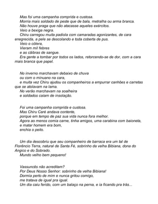 Mas foi uma campanha comprida e custosa. 
Morria mais soldado de peste que de bala, metralha ou arma branca. 
Não houve praga que não atacasse aqueles exércitos. 
Veio a bexiga negra. 
Chiru carregou muita padiola com camaradas agonizantes, de cara 
enegrecida, a pele se descolando e toda coberta de pus. 
Veio o cólera, 
Vieram mil febres 
e as cãibras de sangue. 
Era gente a tombar por todos os lados, retorcendo-se de dor, com a cara 
mais branca que papel. 
No inverno marchavam debaixo de chuva 
ou com o minuano na cara, 
e muita vez Chiru ajudou os companheiros a empurrar canhões e carretas 
que se atolavam na lama. 
No verão marchavam na soalheira 
e soldados caíam de insolação. 
Foi uma campanha comprida e custosa. 
Mas Chiru Caré andava contente, 
porque em tempo de paz sua vida nunca fora melhor. 
Agora ao menos comia carne, tinha amigos, uma carabina com baioneta, 
e matar homem era bom, 
enchia o peito. 
Um dia descobriu que seu companheiro de barraca era um tal de 
Florêncio Terra, natural de Santa Fé, sobrinho da velha Bibiana, dona do 
Angico e do Sobrado. 
Mundo velho bem pequeno! 
Vassuncês não acreditam? 
Por Deus Nosso Senhor: sobrinho da velha Bibiana! 
Dormia perto de mim e nunca gritou comigo, 
me tratava de igual pra igual. 
Um dia caiu ferido, com um balaço na perna, e ia ficando pra trás... 
 