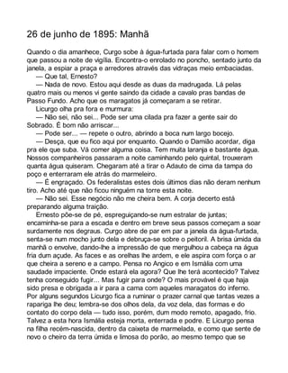 26 de junho de 1895: Manhã 
Quando o dia amanhece, Curgo sobe à água-furtada para falar com o homem 
que passou a noite de vigília. Encontra-o enrolado no poncho, sentado junto da 
janela, a espiar a praça e arredores através das vidraças meio embaciadas. 
— Que tal, Ernesto? 
— Nada de novo. Estou aqui desde as duas da madrugada. Lá pelas 
quatro mais ou menos vi gente saindo da cidade a cavalo pras bandas de 
Passo Fundo. Acho que os maragatos já começaram a se retirar. 
Licurgo olha pra fora e murmura: 
— Não sei, não sei... Pode ser uma cilada pra fazer a gente sair do 
Sobrado. É bom não arriscar... 
— Pode ser... — repete o outro, abrindo a boca num largo bocejo. 
— Desça, que eu fico aqui por enquanto. Quando o Damião acordar, diga 
pra ele que suba. Vá comer alguma coisa. Tem muita laranja e bastante água. 
Nossos companheiros passaram a noite caminhando pelo quintal, trouxeram 
quanta água quiseram. Chegaram até a tirar o Adauto de cima da tampa do 
poço e enterraram ele atrás do marmeleiro. 
— É engraçado. Os federalistas estes dois últimos dias não deram nenhum 
tiro. Acho até que não ficou ninguém na torre esta noite. 
— Não sei. Esse negócio não me cheira bem. A corja decerto está 
preparando alguma traição. 
Ernesto põe-se de pé, espreguiçando-se num estralar de juntas; 
encaminha-se para a escada e dentro em breve seus passos começam a soar 
surdamente nos degraus. Curgo abre de par em par a janela da água-furtada, 
senta-se num mocho junto dela e debruça-se sobre o peitoril. A brisa úmida da 
manhã o envolve, dando-lhe a impressão de que mergulhou a cabeça na água 
fria dum açude. As faces e as orelhas lhe ardem, e ele aspira com força o ar 
que cheira a sereno e a campo. Pensa no Angico e em Ismália com uma 
saudade impaciente. Onde estará ela agora? Que lhe terá acontecido? Talvez 
tenha conseguido fugir... Mas fugir para onde? O mais provável é que haja 
sido presa e obrigada a ir para a cama com aqueles maragatos do inferno. 
Por alguns segundos Licurgo fica a ruminar o prazer carnal que tantas vezes a 
rapariga lhe deu; lembra-se dos olhos dela, da voz dela, das formas e do 
contato do corpo dela — tudo isso, porém, dum modo remoto, apagado, frio. 
Talvez a esta hora Ismália esteja morta, enterrada e podre. E Licurgo pensa 
na filha recém-nascida, dentro da caixeta de marmelada, e como que sente de 
novo o cheiro da terra úmida e limosa do porão, ao mesmo tempo que se 
 
