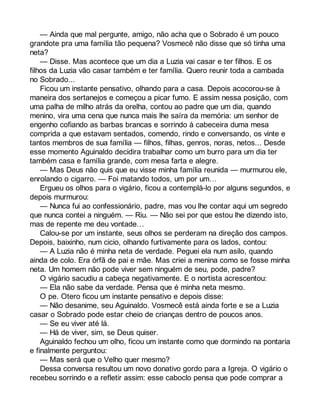 — Ainda que mal pergunte, amigo, não acha que o Sobrado é um pouco 
grandote pra uma família tão pequena? Vosmecê não disse que só tinha uma 
neta? 
— Disse. Mas acontece que um dia a Luzia vai casar e ter filhos. E os 
filhos da Luzia vão casar também e ter família. Quero reunir toda a cambada 
no Sobrado... 
Ficou um instante pensativo, olhando para a casa. Depois acocorou-se à 
maneira dos sertanejos e começou a picar fumo. E assim nessa posição, com 
uma palha de milho atrás da orelha, contou ao padre que um dia, quando 
menino, vira uma cena que nunca mais lhe saíra da memória: um senhor de 
engenho cofiando as barbas brancas e sorrindo à cabeceira duma mesa 
comprida a que estavam sentados, comendo, rindo e conversando, os vinte e 
tantos membros de sua família — filhos, filhas, genros, noras, netos... Desde 
esse momento Aguinaldo decidira trabalhar como um burro para um dia ter 
também casa e família grande, com mesa farta e alegre. 
— Mas Deus não quis que eu visse minha família reunida — murmurou ele, 
enrolando o cigarro. — Foi matando todos, um por um… 
Ergueu os olhos para o vigário, ficou a contemplá-lo por alguns segundos, e 
depois murmurou: 
— Nunca fui ao confessionário, padre, mas vou lhe contar aqui um segredo 
que nunca contei a ninguém. — Riu. — Não sei por que estou lhe dizendo isto, 
mas de repente me deu vontade… 
Calou-se por um instante, seus olhos se perderam na direção dos campos. 
Depois, baixinho, num cicio, olhando furtivamente para os lados, contou: 
— A Luzia não é minha neta de verdade. Peguei ela num asilo, quando 
ainda de colo. Era órfã de pai e mãe. Mas criei a menina como se fosse minha 
neta. Um homem não pode viver sem ninguém de seu, pode, padre? 
O vigário sacudiu a cabeça negativamente. E o nortista acrescentou: 
— Ela não sabe da verdade. Pensa que é minha neta mesmo. 
O pe. Otero ficou um instante pensativo e depois disse: 
— Não desanime, seu Aguinaldo. Vosmecê está ainda forte e se a Luzia 
casar o Sobrado pode estar cheio de crianças dentro de poucos anos. 
— Se eu viver até lá. 
— Há de viver, sim, se Deus quiser. 
Aguinaldo fechou um olho, ficou um instante como que dormindo na pontaria 
e finalmente perguntou: 
— Mas será que o Velho quer mesmo? 
Dessa conversa resultou um novo donativo gordo para a Igreja. O vigário o 
recebeu sorrindo e a refletir assim: esse caboclo pensa que pode comprar a 
 