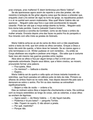 pras crianças, pras mulheres! E deem lembrança pra Maria Valéria!”. 
Se ela aparecesse agora assim de repente a uma das janelas, ele não 
resistiria à tentação de lhe gritar alguma coisa que lhe desse a entender que, 
enquanto José Lírio estiver de vigia na torre da igreja, os republicanos podem 
ir e vir no quintal sem serem molestados. Mas qual! Maria Valéria não vai 
aparecer... Ninguém sabe aqui fora o que está acontecendo lá naquele 
casarão. Pode ser até que a moça esteja doente ou ferida... Ninguém está 
livre duma bala perdida. Guerra malvada! Guerra tirana! 
Liroca acaricia a coronha da Comblain, como se ela fosse o ombro da 
mulher amada. Encosta depois uma das faces na pedra fria do parapeito e 
fica mirando com olho triste as janelas do Sobrado. 
Maria Valéria acha-se ao pé da cama de Alice com a mão espalmada 
sobre a testa da irmã, que tem ainda os olhos cerrados. Graças a Deus a 
testa não está tão quente, a febre deve ter baixado. Se ao menos agora o 
sítio terminasse e o dr. Winter pudesse vir com remédios... Ou então se 
Curgo abafasse seu orgulho e pedisse uma trégua... Ela sabe que é costume 
fazer isso até mesmo nas guerras grandes entre nações. 
Alice abre os olhos e fica por algum tempo a fitar a irmã com uma 
expressão estonteada. Depois seus lábios, que a febre crestou, se movem, 
procurando formar uma palavra. 
— Fica quieta, Alice. 
— Os meninos? — balbucia a doente. 
— Espera... 
Maria Valéria sai do quarto e volta após um breve instante trazendo os 
sobrinhos, que ficam parados em silêncio junto do leito da mãe. Primeiro os 
olhares de ambos fixam-se no rosto dela, mas depois descem-lhe pelo seio e 
demoram-se sobre o ventre. Por fim os dois meninos se entreolham 
significativamente. 
— Beijem a mãe de vocês — ordena a tia. 
Eles se inclinam sobre Alice e beijam-lhe chochamente a testa. Ela continua 
com os braços estendidos ao longo do corpo, sob as cobertas, e seus olhos 
se enchem de lágrimas. 
— Agora saiam — diz Maria Valéria. — E não façam barulho. 
— Podemos ir lá pra baixo? — pergunta Toríbio. 
— Não. Fiquem no quarto. E não abram a janela. 
— Por quê, madrinha? 
— Porque não. 
 