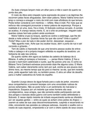 As duas crianças lançam mais um olhar para a mãe e saem do quarto na 
ponta dos pés. 
O rosto de Alice está crispado numa expressão de pesar e as lágrimas lhe 
escorrem pelas faces afogueadas. Sem dizer palavra, Maria Valéria toma dum 
lenço e começa a enxugar o rosto da irmã com mais eficiência do que ternura. 
Podia tentar consolá-la com mentiras — reflete. Mas é inútil. Por mais que se 
esforce não conseguirá pronunciar a menor palavra de esperança. Porque a 
realidade é só uma, dura, fria e triste. O Sobrado continua cercado. A comida 
se acabou. A criança nasceu morta. E, se o sítio se prolongar, ninguém sabe 
quantas coisas horríveis podem ainda acontecer. 
Maria Valéria cruza os braços, aperta-os contra o estômago, que lhe dói 
desde a noite anterior. Quantas horas faz que não come? Vinte e quatro? 
Trinta? Mas o pior de tudo é não poder dormir, descansar, esquecer... 
“Não aguento mais. Acho que vou acabar louca, abrir a porta da rua e sair 
correndo e gritando...” 
Tem de súbito a impressão de que uma terceira pessoa acaba de entrar. 
Volta a cabeça e vê a própria imagem refletida no espelho do lavatório: um 
fantasma de xale nos ombros. 
Do quarto vizinho vêm agora as batidas da cadeira de balanço de d. 
Bibiana. A velha já começou a funcionar... — pensa Maria Valéria. E fica a 
escutar o bam-bam cadenciado e surdo, que lhe parece uma voz. É como se 
Bibiana Terra Cambará estivesse procurando dizer-lhe alguma coisa. E Maria 
Valéria, sem saber claramente como nem por quê, enche-se aos poucos dum 
ânimo novo, ao mesmo tempo que diz para si mesma: se ela, que tem noventa 
anos, pode aguentar tudo isto, eu também posso. E atira um olhar de desafio 
para a mulher cadavérica do fundo do espelho. 
Quando Licurgo desce da água-furtada para a sala de jantar, encontra 
seus companheiros a comerem laranjas com uma voracidade ruidosa de 
porcos esfaimados. Não se pode furtar a um sentimento de mal-estar e 
impaciência. Esquece por um instante que estes homens são seus 
correligionários, seus amigos, que não somente estão participando com ele 
dos perigos e durezas desta guerra civil como também estão defendendo o 
Sobrado. E nesse rápido instante de irritado esquecimento sente-se ofendido 
por ver aquelas gentes — entre as quais se acham cinco peões do Angico — 
usarem as salas de sua casa descerimoniosamente, cuspindo e escarrando no 
chão, encostando nas paredes as cabeças sebosas, riscando o soalho com a 
roseta de suas esporas, empestando o ar com o cheiro azedo de seus corpos 
 