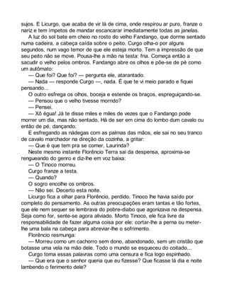 sujos. E Licurgo, que acaba de vir lá de cima, onde respirou ar puro, franze o 
nariz e tem ímpetos de mandar escancarar imediatamente todas as janelas. 
A luz do sol bate em cheio no rosto do velho Fandango, que dorme sentado 
numa cadeira, a cabeça caída sobre o peito. Curgo olha-o por alguns 
segundos, num vago temor de que ele esteja morto. Tem a impressão de que 
seu peito não se move. Pousa-lhe a mão na testa: fria. Começa então a 
sacudir o velho pelos ombros. Fandango abre os olhos e põe-se de pé como 
um autômato: 
— Que foi? Que foi? — pergunta ele, atarantado. 
— Nada — responde Curgo —, nada. É que te vi meio parado e fiquei 
pensando... 
O outro esfrega os olhos, boceja e estende os braços, espreguiçando-se. 
— Pensou que o velho tivesse morrido? 
— Pensei. 
— Xô égua! Já te disse miles e miles de vezes que o Fandango pode 
morrer um dia, mas não sentado. Há de ser em cima do lombo dum cavalo ou 
então de pé, dançando. 
E esfregando as nádegas com as palmas das mãos, ele sai no seu tranco 
de cavalo marchador na direção da cozinha, a gritar: 
— Que é que tem pra se comer, Laurinda? 
Neste mesmo instante Florêncio Terra sai da despensa, aproxima-se 
rengueando do genro e diz-lhe em voz baixa: 
— O Tinoco morreu. 
Curgo franze a testa. 
— Quando? 
O sogro encolhe os ombros. 
— Não sei. Decerto esta noite. 
Licurgo fica a olhar para Florêncio, perdido. Tinoco lhe havia saído por 
completo do pensamento. As outras preocupações eram tantas e tão fortes, 
que ele nem sequer se lembrava do pobre-diabo que agonizava na despensa. 
Seja como for, sente-se agora aliviado. Morto Tinoco, ele fica livre da 
responsabilidade de fazer alguma coisa por ele: cortar-lhe a perna ou meter-lhe 
uma bala na cabeça para abreviar-lhe o sofrimento. 
Florêncio resmunga: 
— Morreu como um cachorro sem dono, abandonado, sem um cristão que 
botasse uma vela na mão dele. Todo o mundo se esqueceu do coitado... 
Curgo toma essas palavras como uma censura e fica logo espinhado. 
— Que era que o senhor queria que eu fizesse? Que ficasse lá dia e noite 
lambendo o ferimento dele? 
 