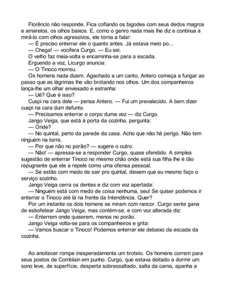 Florêncio não responde. Fica cofiando os bigodes com seus dedos magros 
e amarelos, os olhos baixos. E, como o genro nada mais lhe diz e continua a 
mirá-lo com olhos agressivos, ele torna a falar: 
— É preciso enterrar ele o quanto antes. Já estava meio po... 
— Chega! — vocifera Curgo. — Eu sei. 
O velho faz meia-volta e encaminha-se para a escada. 
Erguendo a voz, Licurgo anuncia: 
— O Tinoco morreu. 
Os homens nada dizem. Agachado a um canto, Antero começa a fungar ao 
passo que as lágrimas lhe vão brotando nos olhos. Um dos companheiros 
lança-lhe um olhar enviesado e estranha: 
— Ué? Que é isso? 
Cuspi na cara dele — pensa Antero. — Fui um prevalecido. A bem dizer 
cuspi na cara dum defunto. 
— Precisamos enterrar o corpo duma vez — diz Curgo. 
Jango Veiga, que está à porta da cozinha, pergunta: 
— Onde? 
— No quintal, perto da parede da casa. Acho que não há perigo. Não tem 
ninguém na torre. 
— Por que não no porão? — sugere o outro. 
— Não! — apressa-se a responder Curgo, quase ofendido. A simples 
sugestão de enterrar Tinoco no mesmo chão onde está sua filha lhe é tão 
repugnante que ele a repele como uma ofensa pessoal. 
— Se estão com medo de sair pro quintal, deixem que eu mesmo faço o 
serviço sozinho. 
Jango Veiga cerra os dentes e diz com voz apertada: 
— Ninguém está com medo de coisa nenhuma, seu! Se quiser podemos ir 
enterrar o Tinoco até lá na frente da Intendência. Quer? 
Por um instante os dois homens se miram com rancor. Curgo sente gana 
de esbofetear Jango Veiga, mas contém-se, e com voz alterada diz: 
— Enterrem onde quiserem, menos no porão. 
Jango Veiga volta-se para os companheiros e grita: 
— Vamos buscar o Tinoco! Podemos enterrar ele debaixo da escada da 
cozinha. 
Ao anoitecer rompe inesperadamente um tiroteio. Os homens correm para 
seus postos de Comblain em punho. Curgo, que estava deitado a dormir um 
sono leve, de superfície, desperta sobressaltado, salta da cama, apanha a 
 