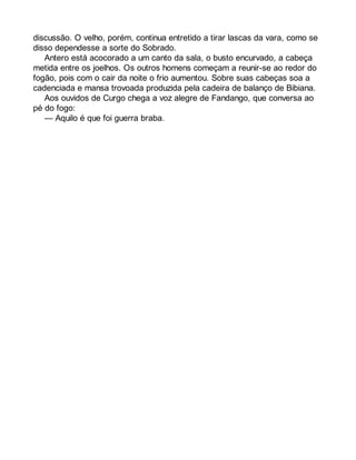 discussão. O velho, porém, continua entretido a tirar lascas da vara, como se 
disso dependesse a sorte do Sobrado. 
Antero está acocorado a um canto da sala, o busto encurvado, a cabeça 
metida entre os joelhos. Os outros homens começam a reunir-se ao redor do 
fogão, pois com o cair da noite o frio aumentou. Sobre suas cabeças soa a 
cadenciada e mansa trovoada produzida pela cadeira de balanço de Bibiana. 
Aos ouvidos de Curgo chega a voz alegre de Fandango, que conversa ao 
pé do fogo: 
— Aquilo é que foi guerra braba. 
 
