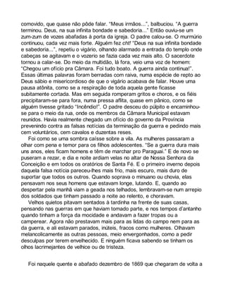 comovido, que quase não pôde falar. “Meus irmãos...”, balbuciou. “A guerra 
terminou. Deus, na sua infinita bondade e sabedoria...” Então ouviu-se um 
zum-zum de vozes abafadas à porta da igreja. O padre calou-se. O murmúrio 
continuou, cada vez mais forte. Alguém fez cht! “Deus na sua infinita bondade 
e sabedoria...”, repetiu o vigário, olhando alarmado a entrada do templo onde 
cabeças se agitavam e o vozerio se fazia cada vez mais alto. O sacerdote 
tornou a calar-se. Do meio da multidão, lá fora, veio uma voz de homem: 
“Chegou um ofício pra Câmara. Foi tudo boato. A guerra ainda continua!”. 
Essas últimas palavras foram berradas com raiva, numa espécie de repto ao 
Deus sábio e misericordioso de que o vigário acabava de falar. Houve uma 
pausa atônita, como se a respiração de toda aquela gente ficasse 
subitamente cortada. Mas em seguida romperam gritos e choros, e os fiéis 
precipitaram-se para fora, numa pressa aflita, quase em pânico, como se 
alguém tivesse gritado “Incêndio!”. O padre desceu do púlpito e encaminhou-se 
para o meio da rua, onde os membros da Câmara Municipal estavam 
reunidos. Havia realmente chegado um ofício do governo da Província 
prevenindo contra as falsas notícias da terminação da guerra e pedindo mais 
cem voluntários, cem cavalos e duzentas reses. 
Foi como se uma sombra caísse sobre a vila. As mulheres passaram a 
olhar com pena e temor para os filhos adolescentes. “Se a guerra dura mais 
uns anos, eles ficam homens e têm de marchar pro Paraguai.” E de novo se 
puseram a rezar, e dia e noite ardiam velas no altar de Nossa Senhora da 
Conceição e em todos os oratórios de Santa Fé. E o primeiro inverno depois 
daquela falsa notícia pareceu-lhes mais frio, mais escuro, mais duro de 
suportar que todos os outros. Quando soprava o minuano ou chovia, elas 
pensavam nos seus homens que estavam longe, lutando. E, quando ao 
despertar pela manhã viam a geada nos telhados, lembravam-se num arrepio 
dos soldados que tinham passado a noite ao relento, e choravam. 
Velhos quietos pitavam sentados à tardinha na frente de suas casas, 
pensando nas guerras em que haviam tomado parte, e nos tempos d’antanho 
quando tinham a força da mocidade e andavam a fazer tropas ou a 
camperear. Agora não prestavam mais para as lidas do campo nem para as 
da guerra, e ali estavam parados, inúteis, fracos como mulheres. Olhavam 
melancolicamente as outras pessoas, meio envergonhados, como a pedir 
desculpas por terem envelhecido. E ninguém ficava sabendo se tinham os 
olhos lacrimejantes de velhice ou de tristeza. 
Foi naquele quente e abafado dezembro de 1869 que chegaram de volta a 
 