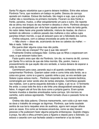 Santa Fé alguns voluntários que a guerra deixara inválidos. Entre eles estava 
Florêncio Terra, que recebera um balaço no joelho. Desceu da carroça 
apoiado em muletas. Estava tão barbudo, tão magro e sujo, que a própria 
mulher não o reconheceu no primeiro momento. Ficaram os dois frente a 
frente, parados, mudos, a olhar estupidamente um para o outro. De repente 
ela se atirou nos braços de seu homem e desatou o choro. Florêncio abraçou-a, 
um pouco desajeitado por vê-la fazer aquela cena no meio de tanta gente. 
Ao redor deles havia uma grande balbúrdia, mistura de risadas, de choro e 
também de silêncios: o silêncio pesado das mulheres e dos velhos cujos 
parentes tinham morrido, e que ali estavam para ver a felicidade dos outros. 
Ondina soluçava, com a cabeça encostada ao peito do marido. 
— Não chore — disse ele, acariciando de leve os cabelos da mulher. — 
Não é nada. Voltei vivo. 
Ela queria dizer alguma coisa mas não podia. 
— Como vão as crianças? Por que é que não vieram? 
Finalmente Ondina conseguiu falar. Contou que os filhos o esperavam em 
casa, e que estavam todos bem. 
Fazia quatro anos que não via Florêncio. Um dia, no inverno de 66, correra 
por Santa Fé a notícia de que ele tinha morrido. Ela, porém, tivera o 
pressentimento de que aquilo não era verdade, e nunca deixara de esperar a 
volta do marido. 
Caminharam para casa, parando aqui e ali quando conhecidos vinham 
cumprimentar Florêncio. Queriam saber onde e como tinha sido ferido; se a 
coisa era grave; como ia a guerra; quando vinha a paz; se era verdade que 
Solano Lopes estava morto... Florêncio respondia na sua maneira lacônica, 
constrangido por estar sendo alvo de tantas atenções. Caminhava apoiado 
nas muletas, com a perna esquerda dobrada e rígida, o pé no ar. O ferimento 
lhe ardia: o corpo todo lhe doía e ele tinha uma desagradável sensação de 
febre. A viagem até ali fora tão dura como a própria guerra. Eram quinze 
homens imundos e doentes amontoados numa carroça. Um morrera no 
caminho, outro estava agonizando. Tinham tomado chuva e passado fome na 
estrada. 
Ondina não dizia palavra. Chorava mansamente, sem ruído e já nem mais 
se dava o trabalho de enxugar as lágrimas. Florêncio, que tanta saudade 
sentira de sua terra naqueles anos de ausência, agora nem sequer olhava 
para as casas. Era como se temesse encará-las, como se elas fossem 
pessoas e lhe pudessem fazer alguma pergunta embaraçosa. Quando chegou 
à praça, fez alto e olhou primeiro para a figueira e depois para o Sobrado. Lá 
estava o casarão com sua fachada caiada a reverberar a luz da tarde. 
 