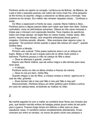 Florêncio sentiu um aperto no coração. Lembrou-se de Bolívar, de Bibiana, de 
Luzia e todo o passado pareceu cair sobre ele como cinza fria. Uma pergunta 
se lhe formou no espírito: chegou a descerrar os lábios para a formular, mas 
conteve-se em tempo. Era melhor não remexer naquelas coisas... Continuou a 
andar. 
Os filhos o esperavam à frente da casa. Juvenal, Maria Valéria e Alice... 
Florêncio parou a alguns passos deles sem saber que fazer nem dizer. Estava 
contrafeito, como se defrontasse estranhos. Olhava as três caras morenas e 
tristes que o miravam com expressão bisonha. Teve ímpetos de apertá-los 
todos num longo abraço, de beijar-lhes os rostos muitas, muitas vezes. Mal, 
porém, nasceu esse desejo, uma vergonha antecipada desse gesto o 
congelou. Continou parado, olhando... Mas precisava dizer alguma coisa. Ia 
perguntar: “Se portaram direito quando o papai não estava em casa?”, quando 
Ondina falou: 
— Peçam a bênção. 
Primeiro veio Juvenal. Tinha quase quatorze anos e um ar oblíquo de 
bugre. Beijou a mão do pai e ergueu para ele os olhos muito pretos e 
lustrosos. Florêncio pousou a mão na cabeça do filho e disse: 
— Deus te abençoe e guarde, Juvenal. 
Depois veio Maria Valéria, que ele achou magra e alta demais para seus 
nove anos. 
— A bênção. 
Florêncio sentiu na mão os lábios úmidos e frescos da menina. 
— Deus te crie pro bem, minha filha. 
Quando chegou a vez de Alice, a criança rompeu a chorar, agarrou-se à 
saia da mãe, gritando: 
— Esse homem não é meu pai! Não é meu pai! Não é meu pai! 
Desconcertado, Florêncio lançou um olhar patético para Ondina e entrou 
em casa de cabeça baixa, arrastando as muletas no chão. 
2 
Na manhã seguinte foi com a mulher ao cemitério levar flores aos túmulos dos 
pais, que haviam morrido ambos de bexigas pretas pouco antes de ele partir 
para a guerra. Ficaram longo tempo em silêncio a olhar para as duas 
sepulturas rasas. O cemitério estava completamente abandonado. Ervas 
cresciam por entre os túmulos, os muros de pedra caíam aos pedaços e 
 