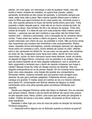 plantar, em criar gado, em recomeçar a vida de qualquer modo, mas não 
sentia a menor vontade de trabalhar, só queria ficar parado, calado, 
pensando, lembrando-se das coisas do passado, e concluindo sempre que 
nada, nada mais valia a pena. Nem mesmo quando olhava para a mulher e 
para os filhos que agora estavam lá em casa quase nus, comendo pouco e 
mal, nem quando pensava no futuro da família sentia ânimo para lutar. Tinha 
passado o diabo naquela guerra, onde não só se morria varado de bala, de 
baioneta ou lança, mas também de tifo e de câmara de sangue. Tinha visto 
coisas de arrepiar. E a ideia de que com suas próprias mãos matara outros 
homens — pessoas que ele nem conhecia e que antes não lhe tinham feito 
nenhum mal — deixava-o perturbado, com a sensação de ter cometido vários 
crimes. Trazia ainda nas ventas o cheiro da guerra: suor de homem e de 
cavalo misturado com cheiro de pus, de podridão e morte. Não se livrara ainda 
das muquiranas que trouxera das trincheiras e dos acampamentos. Muitas 
vezes, naquelas terras estrangeiras, quando conseguia repousar por algumas 
horas entre um combate e outro, ficava deitado de costas no chão, olhando 
para o céu, pensando em Santa Fé, na sua casa, na sua gente, nas campinas 
ao redor da vila, imaginando como seria bom voltar, dormir de novo numa 
cama limpa, comer um bom churrasco numa mesa decente, tomar um banho 
no lajeado do Bugre Morto, conversar com os parentes e os amigos. Que era 
que ele estava fazendo ali no meio daquela soldadesca, com a carabina ao 
lado, esperando e temendo que o clarim de repente rompesse num toque a 
rebate? Nessas horas lhe vinha um desejo enorme de desertar. Mas em 
seguida envergonhava-se só de pensar naquilo. Só um covarde seria capaz de 
fazer uma coisa daquelas, uma traição tão grande aos companheiros. 
Pensando melhor, acabava achando que era preciso mais coragem para 
desertar do que para continuar pelejando. Finalmente dormia, porque o 
cansaço era grande. E muitas vezes em sonhos se via a si mesmo voltando 
para Santa Fé, conversando com Bolívar debaixo da figueira ou então 
caminhando como uma alma penada pelos corredores infindáveis dum 
casarão. 
Desde sua chegada Florêncio ainda não falara no Sobrado. Era um assunto 
que sempre evitava. Desde o dia da morte de Bolívar ele nunca mais pusera 
os pés naquela casa. Havia, porém, uma coisa que ele ardia por perguntar à 
mulher. Ondina ali estava a seu lado, calada, arrumando as flores sobre as 
duas sepulturas. 
Deixando o olhar fugir por cima do muro de pedra na direção do horizonte, 
Florêncio perguntou: 
— Vassuncê entrou alguma vez no Sobrado quando eu estava na guerra? 
 