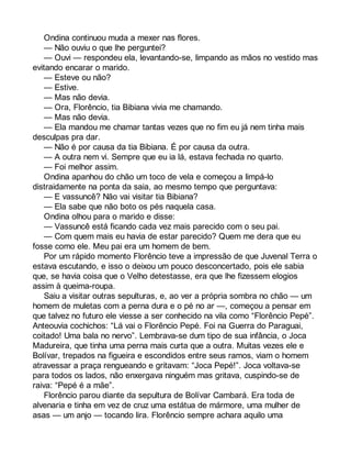 Ondina continuou muda a mexer nas flores. 
— Não ouviu o que lhe perguntei? 
— Ouvi — respondeu ela, levantando-se, limpando as mãos no vestido mas 
evitando encarar o marido. 
— Esteve ou não? 
— Estive. 
— Mas não devia. 
— Ora, Florêncio, tia Bibiana vivia me chamando. 
— Mas não devia. 
— Ela mandou me chamar tantas vezes que no fim eu já nem tinha mais 
desculpas pra dar. 
— Não é por causa da tia Bibiana. É por causa da outra. 
— A outra nem vi. Sempre que eu ia lá, estava fechada no quarto. 
— Foi melhor assim. 
Ondina apanhou do chão um toco de vela e começou a limpá-lo 
distraidamente na ponta da saia, ao mesmo tempo que perguntava: 
— E vassuncê? Não vai visitar tia Bibiana? 
— Ela sabe que não boto os pés naquela casa. 
Ondina olhou para o marido e disse: 
— Vassuncê está ficando cada vez mais parecido com o seu pai. 
— Com quem mais eu havia de estar parecido? Quem me dera que eu 
fosse como ele. Meu pai era um homem de bem. 
Por um rápido momento Florêncio teve a impressão de que Juvenal Terra o 
estava escutando, e isso o deixou um pouco desconcertado, pois ele sabia 
que, se havia coisa que o Velho detestasse, era que lhe fizessem elogios 
assim à queima-roupa. 
Saiu a visitar outras sepulturas, e, ao ver a própria sombra no chão — um 
homem de muletas com a perna dura e o pé no ar —, começou a pensar em 
que talvez no futuro ele viesse a ser conhecido na vila como “Florêncio Pepé”. 
Anteouvia cochichos: “Lá vai o Florêncio Pepé. Foi na Guerra do Paraguai, 
coitado! Uma bala no nervo”. Lembrava-se dum tipo de sua infância, o Joca 
Madureira, que tinha uma perna mais curta que a outra. Muitas vezes ele e 
Bolívar, trepados na figueira e escondidos entre seus ramos, viam o homem 
atravessar a praça rengueando e gritavam: “Joca Pepé!”. Joca voltava-se 
para todos os lados, não enxergava ninguém mas gritava, cuspindo-se de 
raiva: “Pepé é a mãe”. 
Florêncio parou diante da sepultura de Bolívar Cambará. Era toda de 
alvenaria e tinha em vez de cruz uma estátua de mármore, uma mulher de 
asas — um anjo — tocando lira. Florêncio sempre achara aquilo uma 
 