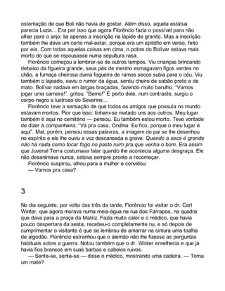 ostentação de que Boli não havia de gostar. Além disso, aquela estátua 
parecia Luzia... Era por isso que agora Florêncio fazia o possível para não 
olhar para o anjo: lia apenas a inscrição na lápide de granito. Mas a inscrição 
também lhe dava um certo mal-estar, porque era um epitáfio em verso, feito 
por ela. Com todas aquelas coisas em cima, o pobre do Bolívar estava mais 
morto do que se repousasse numa sepultura rasa. 
Florêncio começou a lembrar-se de outros tempos. Viu crianças brincando 
debaixo da figueira grande, seus pés de menino esmagavam figos verdes no 
chão, a fumaça cheirosa duma fogueira de ramos secos subia para o céu. Viu 
também o lajeado, ouviu o rumor da água, sentiu cheiro de sabão preto e de 
mato. Bolívar nadava em largas braçadas, fazendo muito barulho. “Vamos 
jogar uma carreira!”, gritou. “Bamo!” E perto dele, num contraste, surgiu o 
corpo negro e lustroso do Severino... 
Florêncio teve a sensação de que todos os amigos que possuía no mundo 
estavam mortos. Pior que isso: tinham-se matado uns aos outros. Meu lugar 
também é aqui no cemitério — pensou. Eu também estou morto. Teve vontade 
de dizer à companheira: “Vá pra casa, Ondina. Eu fico, porque o meu lugar é 
aqui”. Mal, porém, pensou essas palavras, a imagem do pai se lhe desenhou 
no espírito e ele lhe ouviu a voz descansada e grave: Quando a seca é grande 
não há nada como tocar fogo no pasto ruim pra que venha o bom. Era assim 
que Juvenal Terra costumava falar quando lhe acontecia alguma desgraça. Ele 
não desanimava nunca, estava sempre pronto a recomeçar. 
Florêncio suspirou, olhou para a mulher e convidou: 
— Vamos pra casa? 
3 
No dia seguinte, por volta das três da tarde, Florêncio foi visitar o dr. Carl 
Winter, que agora morava numa meia-água na rua dos Farrapos, na quadra 
que dava para a praça da Matriz. Fazia muito calor e o médico, que havia 
pouco despertara da sesta, recebeu-o completamente nu, e só depois de 
cumprimentar o visitante é que se lembrou de amarrar na cintura uma toalha 
de algodão. Florêncio estranhou que o alemão não lhe fizesse as perguntas 
habituais sobre a guerra. Notou também que o dr. Winter envelhecia e que já 
havia fios brancos em suas barbas e cabelos ruivos. 
— Sente-se, sente-se — disse o médico, mostrando uma cadeira. — Toma 
um mate? 
 