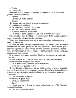 — Aceito. 
— Heinrich Heine! 
Do fundo da casa surgiu um negrinho de canela fina, cabeçorra oval e 
grandes olhos de jabuticaba. 
— Senhor! 
— Vá fazer um mate. Schnell! 
— Jawohl. 
O moleque fez meia-volta e tornou a desaparecer. 
Florêncio estava admirado. 
— Ele fala mesmo alemão? — perguntou. 
— Não. Só sabe dizer sim senhor. 
— E como é mesmo o nome dele? 
— Foi batizado como Sebastião. Mas eu o chamo Heinrich Heine. 
Florêncio olhou para o médico sem compreender. Tinha a vaga suspeita de 
que o homem não estava muito bom do juízo. 
Winter acendeu um cigarro de palha, lançou um olhar enviesado para 
Florêncio e explicou: 
— Heine é o nome dum grande poeta alemão. — Apontou para um volume 
encadernado em couro que estava em cima da mesa. — Foi o homem que 
escreveu aquele livro. Se eu tivesse um filho, poria nele o nome de Heinrich 
Heine em homenagem a um dos meus poetas favoritos. Como não tenho, dou 
esse nome a meu escravo. 
Meio confuso, sem saber que dizer, Florêncio remexeu-se na cadeira e 
observou: 
— Pelo que vejo, o doutor até agora não quis saber de casamento... 
Winter começou a coçar a coxa peluda. 
— Dá muito trabalho, Florêncio, dá muito trabalho. 
— É. Há pessoas que são contra. 
O dono da casa sentou-se, de pernas muito abertas, os braços cruzados 
sobre o tórax onde se via o relevo das costelas. Ficou fumando em silêncio e 
a perguntar a si mesmo se a visita de Florêncio era de caráter social ou 
profissional. 
— Que fim levou a Gregória? 
Winter fez um gesto vago. 
— Entrou na fresca noite. 
— Como? 
— Kaputt. Morreu. — E para si mesmo recitou baixinho: — “Der Tod, das 
ist die kühle Nacht”. 
— Que foi que o senhor disse? 
 