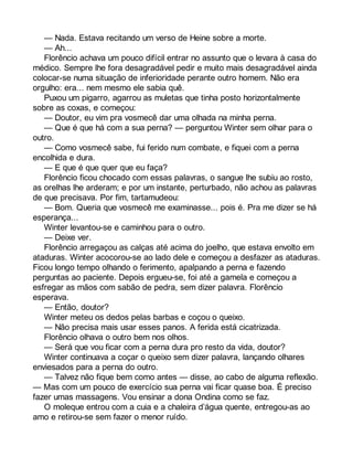 — Nada. Estava recitando um verso de Heine sobre a morte. 
— Ah... 
Florêncio achava um pouco difícil entrar no assunto que o levara à casa do 
médico. Sempre lhe fora desagradável pedir e muito mais desagradável ainda 
colocar-se numa situação de inferioridade perante outro homem. Não era 
orgulho: era... nem mesmo ele sabia quê. 
Puxou um pigarro, agarrou as muletas que tinha posto horizontalmente 
sobre as coxas, e começou: 
— Doutor, eu vim pra vosmecê dar uma olhada na minha perna. 
— Que é que há com a sua perna? — perguntou Winter sem olhar para o 
outro. 
— Como vosmecê sabe, fui ferido num combate, e fiquei com a perna 
encolhida e dura. 
— E que é que quer que eu faça? 
Florêncio ficou chocado com essas palavras, o sangue lhe subiu ao rosto, 
as orelhas lhe arderam; e por um instante, perturbado, não achou as palavras 
de que precisava. Por fim, tartamudeou: 
— Bom. Queria que vosmecê me examinasse... pois é. Pra me dizer se há 
esperança... 
Winter levantou-se e caminhou para o outro. 
— Deixe ver. 
Florêncio arregaçou as calças até acima do joelho, que estava envolto em 
ataduras. Winter acocorou-se ao lado dele e começou a desfazer as ataduras. 
Ficou longo tempo olhando o ferimento, apalpando a perna e fazendo 
perguntas ao paciente. Depois ergueu-se, foi até a gamela e começou a 
esfregar as mãos com sabão de pedra, sem dizer palavra. Florêncio 
esperava. 
— Então, doutor? 
Winter meteu os dedos pelas barbas e coçou o queixo. 
— Não precisa mais usar esses panos. A ferida está cicatrizada. 
Florêncio olhava o outro bem nos olhos. 
— Será que vou ficar com a perna dura pro resto da vida, doutor? 
Winter continuava a coçar o queixo sem dizer palavra, lançando olhares 
enviesados para a perna do outro. 
— Talvez não fique bem como antes — disse, ao cabo de alguma reflexão. 
— Mas com um pouco de exercício sua perna vai ficar quase boa. É preciso 
fazer umas massagens. Vou ensinar a dona Ondina como se faz. 
O moleque entrou com a cuia e a chaleira d’água quente, entregou-as ao 
amo e retirou-se sem fazer o menor ruído. 
 