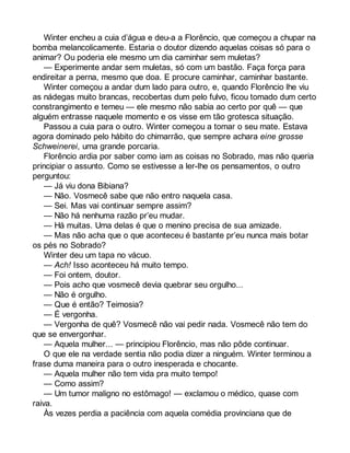Winter encheu a cuia d’água e deu-a a Florêncio, que começou a chupar na 
bomba melancolicamente. Estaria o doutor dizendo aquelas coisas só para o 
animar? Ou poderia ele mesmo um dia caminhar sem muletas? 
— Experimente andar sem muletas, só com um bastão. Faça força para 
endireitar a perna, mesmo que doa. E procure caminhar, caminhar bastante. 
Winter começou a andar dum lado para outro, e, quando Florêncio lhe viu 
as nádegas muito brancas, recobertas dum pelo fulvo, ficou tomado dum certo 
constrangimento e temeu — ele mesmo não sabia ao certo por quê — que 
alguém entrasse naquele momento e os visse em tão grotesca situação. 
Passou a cuia para o outro. Winter começou a tomar o seu mate. Estava 
agora dominado pelo hábito do chimarrão, que sempre achara eine grosse 
Schweinerei, uma grande porcaria. 
Florêncio ardia por saber como iam as coisas no Sobrado, mas não queria 
principiar o assunto. Como se estivesse a ler-lhe os pensamentos, o outro 
perguntou: 
— Já viu dona Bibiana? 
— Não. Vosmecê sabe que não entro naquela casa. 
— Sei. Mas vai continuar sempre assim? 
— Não há nenhuma razão pr’eu mudar. 
— Há muitas. Uma delas é que o menino precisa de sua amizade. 
— Mas não acha que o que aconteceu é bastante pr’eu nunca mais botar 
os pés no Sobrado? 
Winter deu um tapa no vácuo. 
— Ach! Isso aconteceu há muito tempo. 
— Foi ontem, doutor. 
— Pois acho que vosmecê devia quebrar seu orgulho... 
— Não é orgulho. 
— Que é então? Teimosia? 
— É vergonha. 
— Vergonha de quê? Vosmecê não vai pedir nada. Vosmecê não tem do 
que se envergonhar. 
— Aquela mulher... — principiou Florêncio, mas não pôde continuar. 
O que ele na verdade sentia não podia dizer a ninguém. Winter terminou a 
frase duma maneira para o outro inesperada e chocante. 
— Aquela mulher não tem vida pra muito tempo! 
— Como assim? 
— Um tumor maligno no estômago! — exclamou o médico, quase com 
raiva. 
Às vezes perdia a paciência com aquela comédia provinciana que de 
 