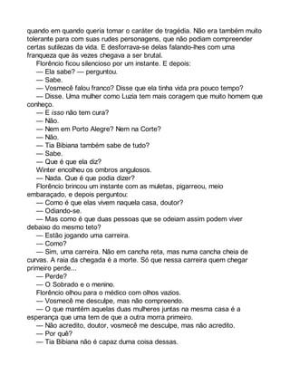 quando em quando queria tomar o caráter de tragédia. Não era também muito 
tolerante para com suas rudes personagens, que não podiam compreender 
certas sutilezas da vida. E desforrava-se delas falando-lhes com uma 
franqueza que às vezes chegava a ser brutal. 
Florêncio ficou silencioso por um instante. E depois: 
— Ela sabe? — perguntou. 
— Sabe. 
— Vosmecê falou franco? Disse que ela tinha vida pra pouco tempo? 
— Disse. Uma mulher como Luzia tem mais coragem que muito homem que 
conheço. 
— E isso não tem cura? 
— Não. 
— Nem em Porto Alegre? Nem na Corte? 
— Não. 
— Tia Bibiana também sabe de tudo? 
— Sabe. 
— Que é que ela diz? 
Winter encolheu os ombros angulosos. 
— Nada. Que é que podia dizer? 
Florêncio brincou um instante com as muletas, pigarreou, meio 
embaraçado, e depois perguntou: 
— Como é que elas vivem naquela casa, doutor? 
— Odiando-se. 
— Mas como é que duas pessoas que se odeiam assim podem viver 
debaixo do mesmo teto? 
— Estão jogando uma carreira. 
— Como? 
— Sim, uma carreira. Não em cancha reta, mas numa cancha cheia de 
curvas. A raia da chegada é a morte. Só que nessa carreira quem chegar 
primeiro perde... 
— Perde? 
— O Sobrado e o menino. 
Florêncio olhou para o médico com olhos vazios. 
— Vosmecê me desculpe, mas não compreendo. 
— O que mantém aquelas duas mulheres juntas na mesma casa é a 
esperança que uma tem de que a outra morra primeiro. 
— Não acredito, doutor, vosmecê me desculpe, mas não acredito. 
— Por quê? 
— Tia Bibiana não é capaz duma coisa dessas. 
 