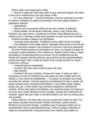 Winter soltou uma risada seca e falsa. 
— Sua tia é capaz de muito mais coisa do que vosmecê imagina. Ela odeia 
a nora com a mesma força com que amava o filho. 
— E a nora odeia ela! — retrucou Florêncio, como se estivesse num duelo 
de sabre e revidasse um golpe do adversário com outro golpe imediato e 
igualmente vigoroso. 
— Exatamente! 
— Mas eu não compreendo então por que ela continua no Sobrado. 
— Muito simples. Se ela deixa o Sobrado, perde o neto. Pense bem, 
Florêncio. Se Luzia morrer, o problema se resolve. Dona Bibiana fica com o 
menino e com o Sobrado e pode assim governar os dois como bem entender. 
Florêncio sacudia a cabeça com obstinação. 
— Vosmecê está enganado. Tia Bibiana é uma mulher de bom coração. 
— Dona Bibiana é uma mulher prática. Aguinaldo Silva tomou a terra do pai 
dela por meio duma hipoteca. Ela recuperou a terra por meio dum casamento. 
De novo Florêncio sentiu um formigueiro no corpo, um ímpeto de erguer-se 
e começar a gritar desaforos. Mas conteve-se. Aquele homem branco, magro, 
estrangeiro e nu desconcertava-o um pouco. Se um compatriota seu lhe 
tivesse dito aquelas mesmas palavras, ele já estaria de faca desembainhada, 
pronto para brigar. Mas o diabo do doutor tinha um jeito de dizer as coisas... 
Limitou-se a retrucar: 
— Vosmecê está só imaginando... 
— A coisa é tão clara que só não vê quem não quer. 
— Não acredito. 
— Vosmecê não quer acreditar. Porque tem medo. E sabe por quê? — 
Aproximou-se tanto de Florêncio que este sentiu no rosto o hálito morno do 
médico e o seu cheiro de desinfetante. — É porque, se acreditar nas coisas 
que estou lhe dizendo, vosmecê acabará se desiludindo de todo o mundo. Há 
quase quatorze anos vosmecê perdeu Bolívar, o seu melhor amigo. Depois 
perdeu seu pai, o único homem que vosmecê respeitava e admirava de 
verdade. Só lhe resta agora dona Bibiana, que vosmecê sempre se habituou a 
ver como uma mulher decente, de bom coração, incapaz dum sentimento de 
maldade. Agora não quer matar a sua última ilusão e por isso se esforça para 
não acreditar. 
Winter calou-se, fez meia-volta e foi até a janela dos fundos da casa. Por 
que dissera aquelas coisas brutais? Estava torturando o pobre homem. 
Florêncio era uma alma simples, acreditava que as pessoas podiam ser ou 
absolutamente más ou absolutamente boas. Tinha um código rudimentar e 
rígido de comportamento e dispunha duma única medida para avaliar as 
 