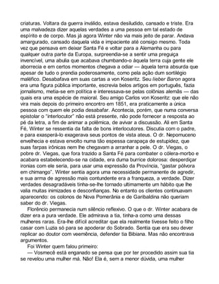 criaturas. Voltara da guerra inválido, estava desiludido, cansado e triste. Era 
uma malvadeza dizer aquelas verdades a uma pessoa em tal estado de 
espírito e de corpo. Mas já agora Winter não via mais jeito de parar. Andava 
amargurado, cansado daquela vida e impaciente até consigo mesmo. Toda 
vez que pensava em deixar Santa Fé e voltar para a Alemanha ou para 
qualquer outra parte da Europa, surpreendia-se a sentir uma preguiça 
invencível, uma abulia que acabava chumbando-o àquela terra cuja gente ele 
aborrecia e em certos momentos chegava a odiar — àquela terra absurda que 
apesar de tudo o prendia poderosamente, como pela ação dum sortilégio 
maléfico. Desabafava em suas cartas a von Koseritz. Seu lieber Baron agora 
era uma figura pública importante, escrevia belos artigos em português, fazia 
jornalismo, metia-se em política e interessava-se pelas colônias alemãs — das 
quais era uma espécie de maioral. Seu amigo Carlos von Koseritz: que ele não 
vira mais depois do primeiro encontro em 1851, era praticamente a única 
pessoa com quem ele podia desabafar. Acontecia, porém, que numa conversa 
epistolar o “interlocutor” não está presente, não pode fornecer a resposta ao 
pé da letra, a fim de animar a polêmica, de avivar a discussão. Ali em Santa 
Fé, Winter se ressentia da falta de bons interlocutores. Discutia com o padre, 
e para exasperá-lo exagerava seus pontos de vista ateus. O dr. Nepomuceno 
envelhecia e estava envolto numa tão espessa carapaça de estupidez, que 
suas farpas irônicas nem lhe chegavam a arranhar a pele. O dr. Viegas, o 
pobre dr. Viegas, que fora trazido a Santa Fé para combater o cólera-morbo e 
acabara estabelecendo-se na cidade, era duma burrice dolorosa: desperdiçar 
ironias com ele seria, para usar uma expressão da Província, “gastar pólvora 
em chimango”. Winter sentia agora uma necessidade permanente de agredir, 
e sua arma de agressão mais contundente era a franqueza, a verdade. Dizer 
verdades desagradáveis tinha-se-lhe tornado ultimamente um hábito que lhe 
valia muitas inimizades e desconfianças. No entanto os clientes continuavam 
aparecendo: os colonos de Nova Pomerânia e de Garibaldina não queriam 
saber do dr. Viegas. 
Florêncio permanecia num silêncio reflexivo. O que o dr. Winter acabara de 
dizer era a pura verdade. Ele admirava a tia, tinha-a como uma dessas 
mulheres raras. Era-lhe difícil acreditar que ela realmente tivesse feito o filho 
casar com Luzia só para se apoderar do Sobrado. Sentia que era seu dever 
replicar ao doutor com veemência, defender tia Bibiana. Mas não encontrava 
argumentos. 
Foi Winter quem falou primeiro: 
— Vosmecê está enganado se pensa que por ter procedido assim sua tia 
se revelou uma mulher má. Não! Ela é, sem a menor dúvida, uma mulher 
 