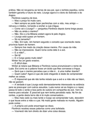 prática. Não só recuperou as terras de seu pai, que o nortista espoliou, como 
também garantiu o futuro do neto. Licurgo agora é o dono do Sobrado e do 
Angico. 
Florêncio suspirou de leve. 
— Mas o preço foi muito caro. 
— Nem sempre se pode fazer pechinchas com a vida, meu amigo — 
retrucou o médico, tornando a encher a cuia d’água. 
— Como vai o Licurgo? — perguntou Florêncio depois duma longa pausa. 
— Não viu ainda o menino? 
— Não. Ele e a tia Bibiana andam agora lá pelo Angico. 
— Licurgo está quase um homem. 
— Só no tamanho? 
— Não. Em tudo. Um homem segundo o conceito que vosmecês nesta 
província fazem de homem. 
— Sempre tive medo da criação desse menino. Por causa da mãe. 
— Não se impressione. Quem toma conta dele é a avó. 
— E a mãe?... 
— Sei lá! 
— E o Curgo gosta muito dela? 
Winter fez um gesto evasivo. 
— É difícil dizer. 
Winter já notara que Bibiana e Florêncio nunca pronunciavam o nome de 
Luzia. Era como se a palavra fosse um ácido que lhes corroesse a língua. 
— Será que o menino percebeu que a mãe é... é uma mulher doente? 
— Quem sabe? Agora é que ele está chegando à idade de compreender 
melhor as coisas. 
— É impossível que ele não tenha notado que a avó e a mãe não se falam, 
não se gostam. 
— A verdade é que Licurgo está demasiadamente interessado na estância 
para se preocupar com outros assuntos. Luzia nunca vai ao Angico e o rapaz 
passa lá todo o verão e boa parte do outono em companhia da avó. Vem no 
inverno para estudar. É possível que nem tenha percebido nada. No fim de 
contas, a gente desta terra não é lá muito conversadora... 
— Mas mais cedo ou mais tarde o Curgo vai compreender tudo, descobrir 
o que houve entre a mãe e o pai. Há muita gente malvada no mundo. Alguém 
pode contar... 
— A própria avó pode encarregar-se disso. 
Florêncio recebeu essas palavras como uma bofetada. 
— Vosmecê não tem direito de dizer uma coisa dessas. 
 