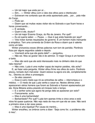 — Um tal major que anda por aí... 
— Sim... — Winter olhou com o rabo dos olhos para o interlocutor. 
— Estiveram me contando que ele anda apaixonado pela... por... pela mãe 
do Curgo. 
— Pode ser. 
— Dizem que vai muitas vezes visitar ela no Sobrado e que ficam horas e 
horas conversando... 
— É verdade. 
— Quem é ele, doutor? 
— Um tal major Erasmo Graça, do Rio de Janeiro. Por quê? 
— Eu só queria saber. — Pausa. — Que é que anda fazendo por aqui? 
— Veio tratar dumas requisições do governo. É um homem muito insinuante 
e simpático. Tem uma comenda da Ordem da Rosa e dizem que é valente 
como um leão. 
Winter pronunciou essas últimas palavras num tom de paródia. Florêncio 
ficou por alguns segundos calado e depois: 
— Vosmecê acha que ela gosta dele? — perguntou. 
— Não sei. Mas se gostar não é de admirar. O major Graça é um homem 
e tanto. 
— Mas não será que ele está interessado mais no dinheiro dela do que 
nela mesma? 
— Não creio. Luzia é uma mulher capaz de inspirar paixões, não acha? 
E, ao fazer esta pergunta, Winter olhou firme nos olhos do outro. Florêncio 
piscou, tomado dum mal-estar. Quem estava nu agora era ele, completamente 
nu... Desviou os olhos e prosseguiu: 
— Se eles casarem. 
— Esse é outro medo que rói as entranhas da velha — interrompeu-o o 
médico. — O medo de que Luzia venha a casar-se. Nestes últimos anos 
apareceram vários homens que foram ao Sobrado e ficaram apaixonados por 
ela. Dona Bibiana andou pisando em brasas todo o tempo. 
— E o senhor acha que agora há perigo dela se apaixonar por este? 
— Francamente: acho. 
— Mas é uma barbaridade! 
— Barbaridade? Por quê? Luzia tem apenas trinta e cinco anos e está 
viúva há quase quatorze. Não vejo nada de mau em que ela se case. Não será 
a primeira viúva a dar esse passo. 
— Mas é uma injustiça! Por causa do menino... 
Winter encolheu, os ombros como a dizer: “Seja como for, o problema não 
é meu”. 
 