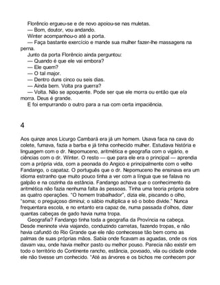 Florêncio ergueu-se e de novo apoiou-se nas muletas. 
— Bom, doutor, vou andando. 
Winter acompanhou-o até a porta. 
— Faça bastante exercício e mande sua mulher fazer-lhe massagens na 
perna. 
Junto da porta Florêncio ainda perguntou: 
— Quando é que ele vai embora? 
— Ele quem? 
— O tal major. 
— Dentro duns cinco ou seis dias. 
— Ainda bem. Volta pra guerra? 
— Volta. Não se apoquente. Pode ser que ele morra ou então que ela 
morra. Deus é grande. 
E foi empurrando o outro para a rua com certa impaciência. 
4 
Aos quinze anos Licurgo Cambará era já um homem. Usava faca na cava do 
colete, fumava, fazia a barba e já tinha conhecido mulher. Estudava história e 
linguagem com o dr. Nepomuceno, aritmética e geografia com o vigário, e 
ciências com o dr. Winter. O resto — que para ele era o principal — aprendia 
com a própria vida, com a peonada do Angico e principalmente com o velho 
Fandango, o capataz. O português que o dr. Nepomuceno lhe ensinava era um 
idioma estranho que muito pouco tinha a ver com a língua que se falava no 
galpão e na cozinha da estância. Fandango achava que o conhecimento da 
aritmética não fazia nenhuma falta às pessoas. Tinha uma teoria própria sobre 
as quatro operações. “O homem trabalhador”, dizia ele, piscando o olho, 
“soma; o preguiçoso diminui; o sábio multiplica e só o bobo divide.” Nunca 
frequentara escola, e no entanto era capaz de, numa passada d’olhos, dizer 
quantas cabeças de gado havia numa tropa. 
Geografia? Fandango tinha toda a geografia da Província na cabeça. 
Desde meninote vivia viajando, conduzindo carretas, fazendo tropas, e não 
havia cafundó do Rio Grande que ele não conhecesse tão bem como as 
palmas de suas próprias mãos. Sabia onde ficavam as aguadas, onde os rios 
davam vau, onde havia melhor pasto ou melhor pouso. Parecia não existir em 
todo o território do Continente rancho, estância, povoado, vila ou cidade onde 
ele não tivesse um conhecido. “Até as árvores e os bichos me conhecem por 
 